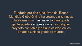 Fundado por dos ejecutivos del Banco
Mundial, GlobalGiving ha creando una nueva
plataforma con más impacto para que la
gente puede escoger y donar a cualquier
proyecto confiable y de alta calidad en los
Estados Unidos y todo el mundo.
 