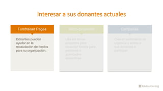 Interesar a sus donantes actuales
Fundraiser Pages
Donantes pueden
ayudar en la
recaudación de fondos
para su organización.
Micro-proyectos
Use los micro-
proyectos para
recaudar fondos para
personas o
actividades
especificas.
Campañas
Cree el sentimiento de
urgencia y anime a
sus donantes a
participar.
 