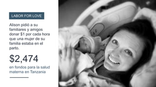 $2,474
en fondos para la salud
materna en Tanzania
LABOR FOR LOVE
Alison pidió a su
familiares y amigos
donar $1 por cada hora
que una mujer de su
familia estaba en el
parto.
 