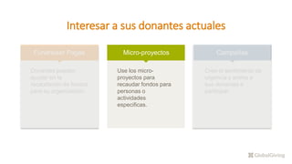Interesar a sus donantes actuales
Fundraiser Pages
Donantes pueden
ayudar en la
recaudación de fondos
para su organización.
Micro-proyectos
Use los micro-
proyectos para
recaudar fondos para
personas o
actividades
especificas.
Campañas
Cree el sentimiento de
urgencia y anime a
sus donantes a
participar.
 