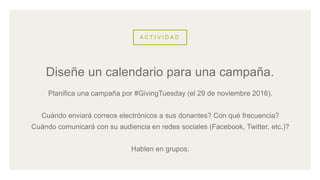 A C T I V I D A D
Planifica una campaña por #GivingTuesday (el 29 de noviembre 2016).
Cuándo enviará correos electrónicos a sus donantes? Con qué frecuencia?
Cuándo comunicará con su audiencia en redes sociales (Facebook, Twitter, etc.)?
Hablen en grupos.
Diseñe un calendario para una campaña.
 