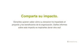 Comparta su impacto.
Donantes quieren saber cómo su donacion ha impactado el
proyecto y los beneficiarios de la organización. Darles informes
sobre este impacto es inspirarles donar otra vez!
 