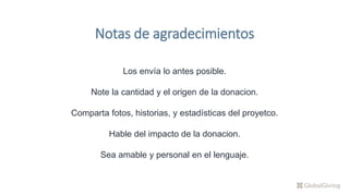 Notas de agradecimientos
Los envía lo antes posible.
Note la cantidad y el origen de la donacion.
Comparta fotos, historias, y estadísticas del proyetco.
Hable del impacto de la donacion.
Sea amable y personal en el lenguaje.
 