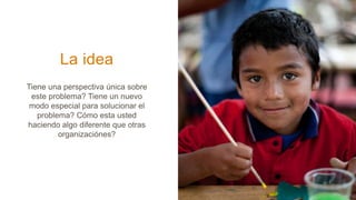 La idea
Tiene una perspectiva única sobre
este problema? Tiene un nuevo
modo especial para solucionar el
problema? Cómo esta usted
haciendo algo diferente que otras
organizaciónes?
 
