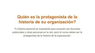 Quién es la protagonista de la
historia de su organización?
Tu historia personal es importante para conectar con donantes
potenciales y otras personas en tu red, pero tú nunca debes ser la
protagonista de la historia de la organización.
 