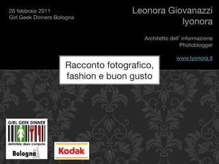 26 febbraio 2011"                       Leonora Giovanazzi
Girl Geek Dinners Bologna
                                                   lyonora
                                                                     
                                          Architetto dell informazione
                                                         Photoblogger
                                                                     
                                                       www.lyonora.it
                      Racconto fotograﬁco,                           
                      fashion e buon gusto




                                1	
  
 