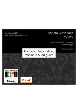26 febbraio 2011"                    Leonora Giovanazzi!
Girl Geek Dinners Bologna!
                                                lyonora!
                                                                   !
                                        Architetto dell informazione!
                                                       Photoblogger!
                                                                   !
                                                     www.lyonora.it!
                      Racconto fotograﬁco,                         !
                      fashion e buon gusto!




                                !"
 
