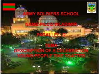 ARMY SOLDIERS SCHOOL ARMY SOLDIERS SCHOOL NAME:PILCO WLADIMIR PARALLEL: D TEMA DESCRIPTION OF A CELEBRATION YOUNG PEOPLE TIKE TOATTED TAINEE: GUAMAN GUSTAVO                                 PARALLEL: H  TEMA: DESCRIPCION OF ACELEBRATION YOUNG PEOPLE TAKE TO ATTEND 