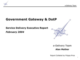 e-Delivery Team

Government Gateway & DotP
Service Delivery Executive Report
February 2004

e-Delivery Team
Alan Mather
Report Collated by Filippa Price
1

 