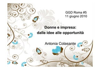 GGD Roma #5
11 giugno 2010
Donne e impresa:
dalle idee alle opportunità
Antonia Colasante
 