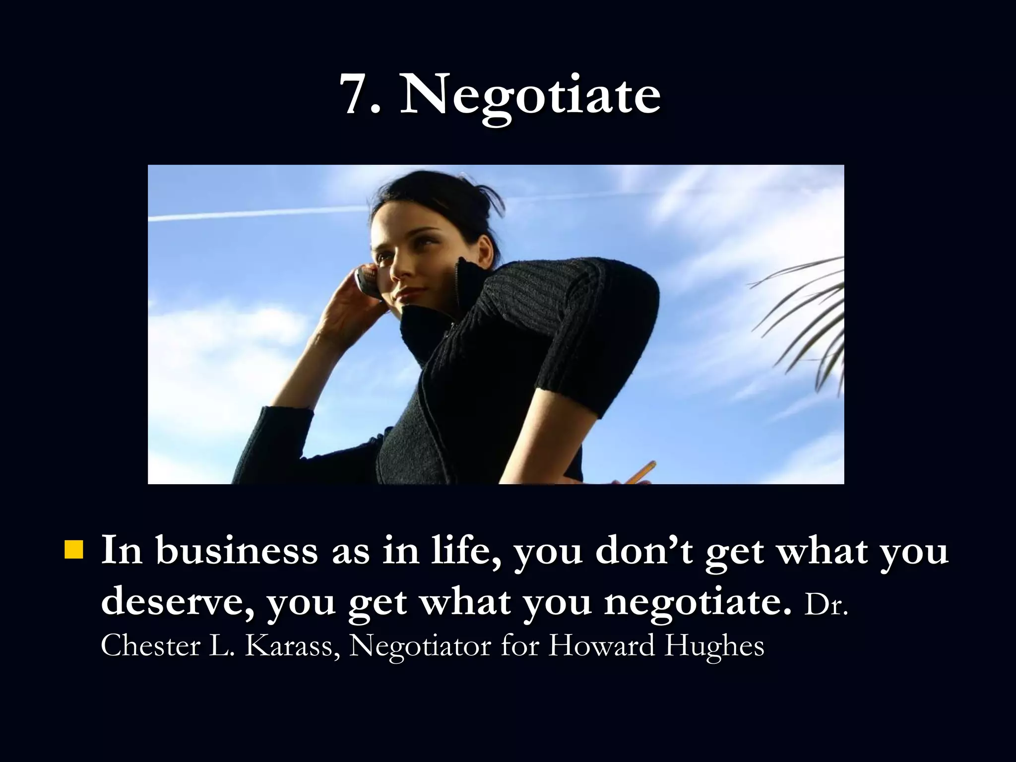 7. Negotiate  In business as in life, you don’t get what you deserve, you get what you negotiate.  Dr. Chester L. Karass, Negotiator for Howard Hughes 