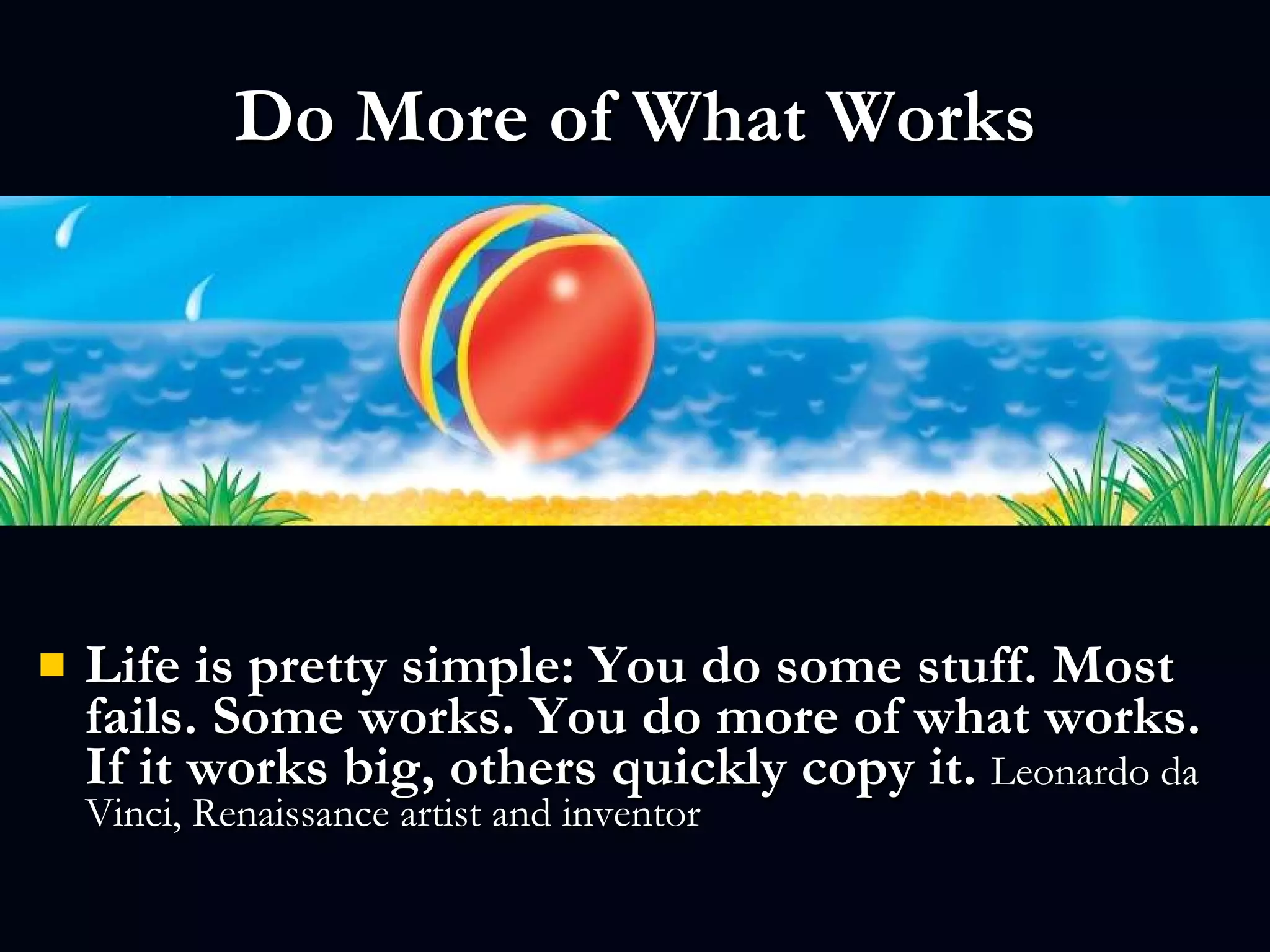 Do More of What Works Life is pretty simple: You do some stuff. Most fails. Some works. You do more of what works. If it works big, others quickly copy it.  Leonardo da Vinci, Renaissance artist and inventor  