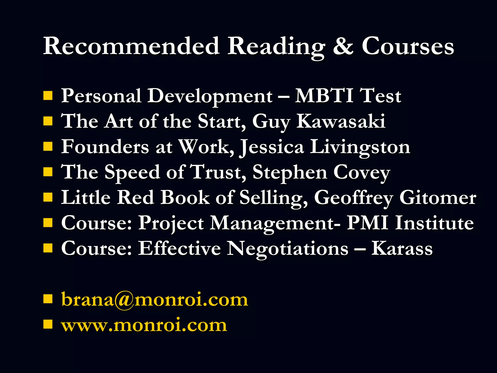 Recommended Reading & Courses Personal Development – MBTI Test The Art of the Start, Guy Kawasaki  Founders at Work, Jessica Livingston The Speed of Trust, Stephen Covey  Little Red Book of Selling, Geoffrey Gitomer Course: Project Management- PMI Institute Course: Effective Negotiations – Karass [email_address] www.monroi.com   