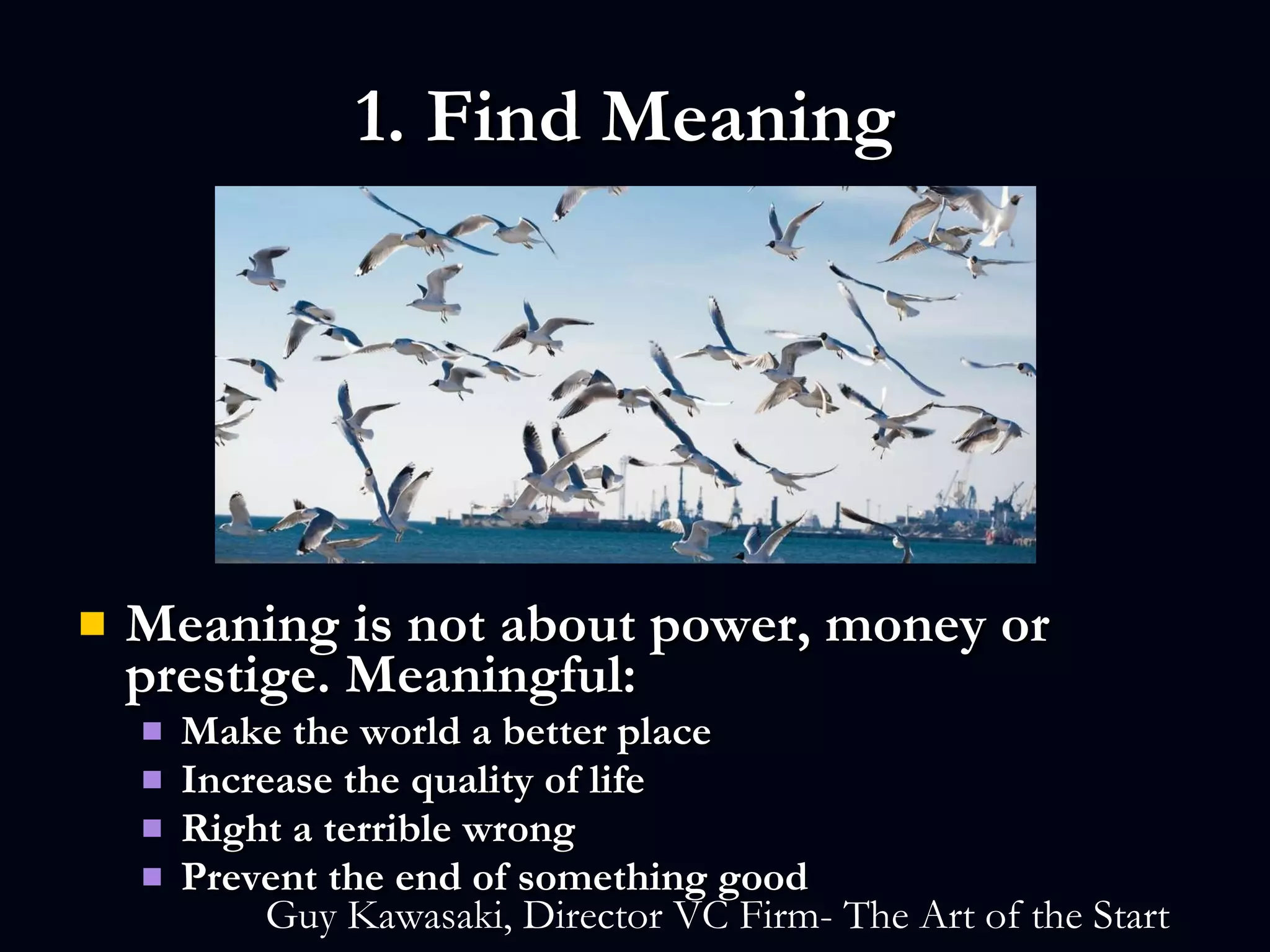 1. Find Meaning  Meaning is not about power, money or prestige. Meaningful: Make the world a better place Increase the quality of life Right a terrible wrong Prevent the end of something good   Guy Kawasaki, Director VC Firm- The Art of the Start   