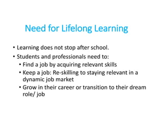 Need for Lifelong Learning
• Learning does not stop after school.
• Students and professionals need to:
• Find a job by acquiring relevant skills
• Keep a job: Re-skilling to staying relevant in a
dynamic job market
• Grow in their career or transition to their dream
role/ job
 