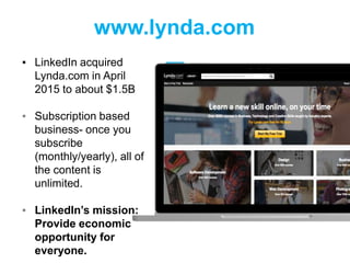 www.lynda.com
▪ LinkedIn acquired
Lynda.com in April
2015 to about $1.5B
▪ Subscription based
business- once you
subscribe
(monthly/yearly), all of
the content is
unlimited.
▪ LinkedIn’s mission:
Provide economic
opportunity for
everyone.
 