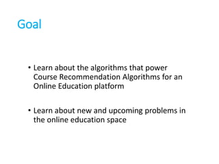 Goal
• Learn about the algorithms that power
Course Recommendation Algorithms for an
Online Education platform
• Learn about new and upcoming problems in
the online education space
 