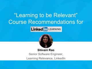 “Learning to be Relevant”
Course Recommendations for
Shivani Rao
Senior Software Engineer,
Learning Relevance, LinkedIn
 