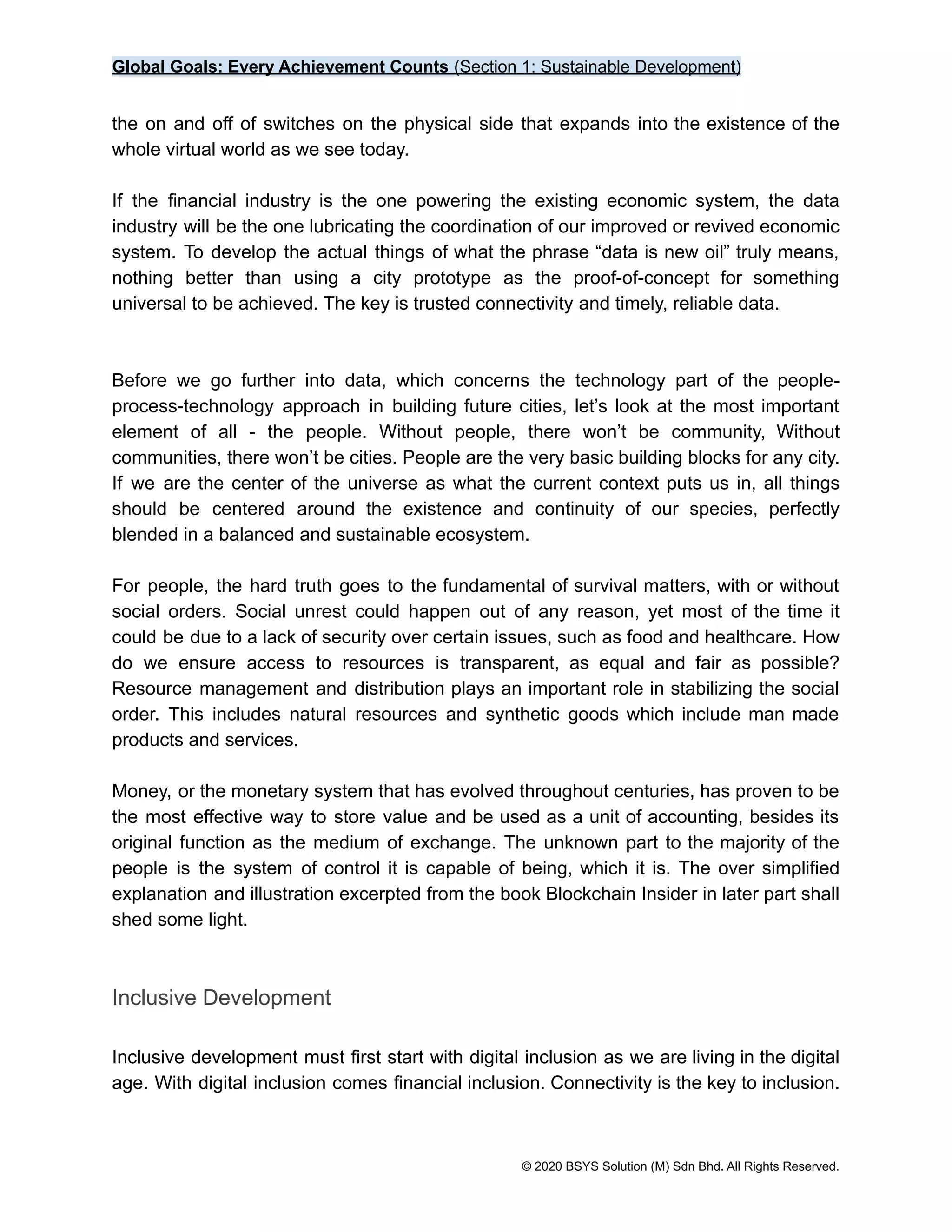 Global Goals: Every Achievement Counts (Section 1: Sustainable Development)
the on and off of switches on the physical side that expands into the existence of the
whole virtual world as we see today.
If the financial industry is the one powering the existing economic system, the data
industry will be the one lubricating the coordination of our improved or revived economic
system. To develop the actual things of what the phrase “data is new oil” truly means,
nothing better than using a city prototype as the proof-of-concept for something
universal to be achieved. The key is trusted connectivity and timely, reliable data.
Before we go further into data, which concerns the technology part of the people-
process-technology approach in building future cities, let’s look at the most important
element of all - the people. Without people, there won’t be community, Without
communities, there won’t be cities. People are the very basic building blocks for any city.
If we are the center of the universe as what the current context puts us in, all things
should be centered around the existence and continuity of our species, perfectly
blended in a balanced and sustainable ecosystem.
For people, the hard truth goes to the fundamental of survival matters, with or without
social orders. Social unrest could happen out of any reason, yet most of the time it
could be due to a lack of security over certain issues, such as food and healthcare. How
do we ensure access to resources is transparent, as equal and fair as possible?
Resource management and distribution plays an important role in stabilizing the social
order. This includes natural resources and synthetic goods which include man made
products and services.
Money, or the monetary system that has evolved throughout centuries, has proven to be
the most effective way to store value and be used as a unit of accounting, besides its
original function as the medium of exchange. The unknown part to the majority of the
people is the system of control it is capable of being, which it is. The over simplified
explanation and illustration excerpted from the book Blockchain Insider in later part shall
shed some light.
Inclusive Development
Inclusive development must first start with digital inclusion as we are living in the digital
age. With digital inclusion comes financial inclusion. Connectivity is the key to inclusion.
© 2020 BSYS Solution (M) Sdn Bhd. All Rights Reserved.
 