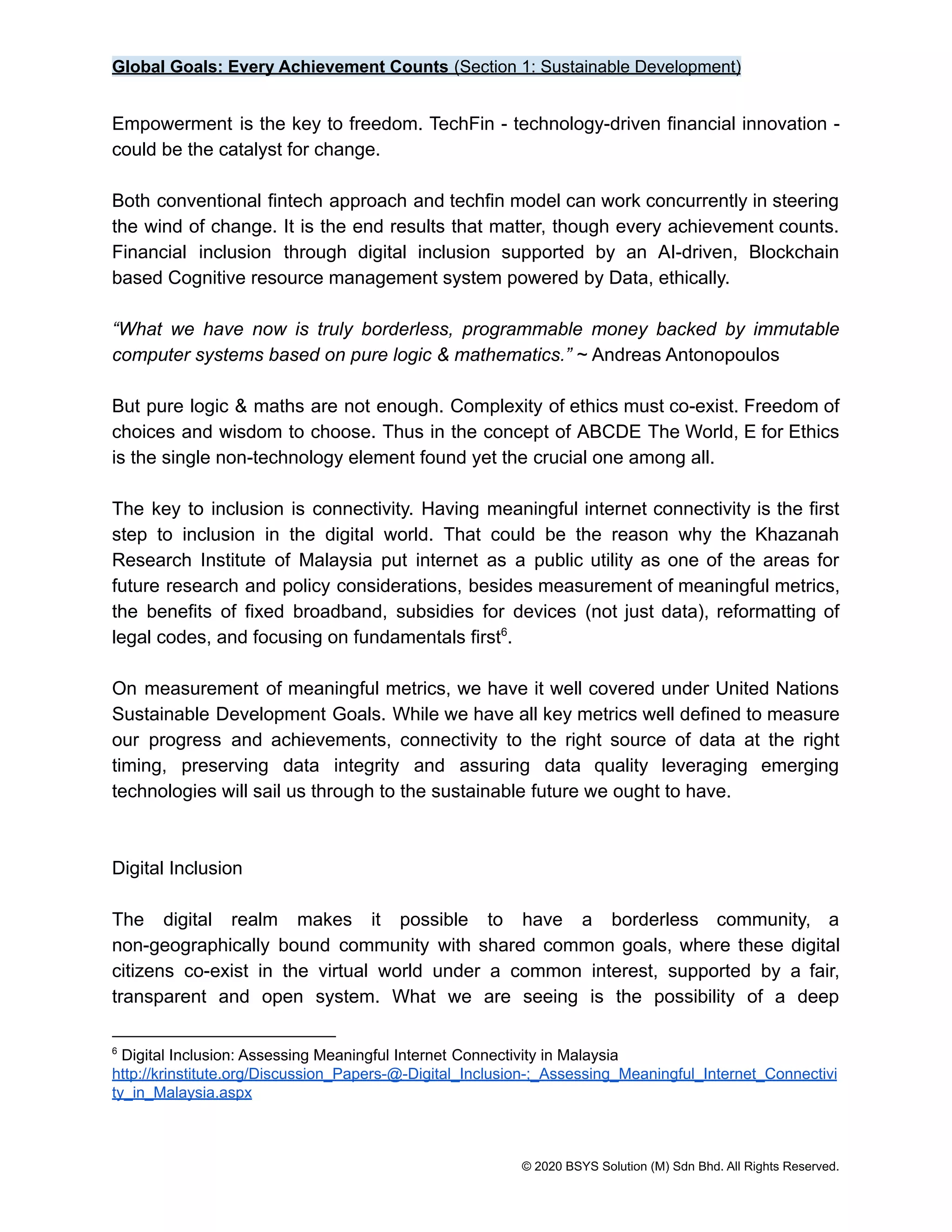 Global Goals: Every Achievement Counts (Section 1: Sustainable Development)
Empowerment is the key to freedom. TechFin - technology-driven financial innovation -
could be the catalyst for change.
Both conventional fintech approach and techfin model can work concurrently in steering
the wind of change. It is the end results that matter, though every achievement counts.
Financial inclusion through digital inclusion supported by an AI-driven, Blockchain
based Cognitive resource management system powered by Data, ethically.
“What we have now is truly borderless, programmable money backed by immutable
computer systems based on pure logic & mathematics.” ~ Andreas Antonopoulos
But pure logic & maths are not enough. Complexity of ethics must co-exist. Freedom of
choices and wisdom to choose. Thus in the concept of ABCDE The World, E for Ethics
is the single non-technology element found yet the crucial one among all.
The key to inclusion is connectivity. Having meaningful internet connectivity is the first
step to inclusion in the digital world. That could be the reason why the Khazanah
Research Institute of Malaysia put internet as a public utility as one of the areas for
future research and policy considerations, besides measurement of meaningful metrics,
the benefits of fixed broadband, subsidies for devices (not just data), reformatting of
legal codes, and focusing on fundamentals first .
6
On measurement of meaningful metrics, we have it well covered under United Nations
Sustainable Development Goals. While we have all key metrics well defined to measure
our progress and achievements, connectivity to the right source of data at the right
timing, preserving data integrity and assuring data quality leveraging emerging
technologies will sail us through to the sustainable future we ought to have.
Digital Inclusion
The digital realm makes it possible to have a borderless community, a
non-geographically bound community with shared common goals, where these digital
citizens co-exist in the virtual world under a common interest, supported by a fair,
transparent and open system. What we are seeing is the possibility of a deep
6
Digital Inclusion: Assessing Meaningful Internet Connectivity in Malaysia
http://krinstitute.org/Discussion_Papers-@-Digital_Inclusion-;_Assessing_Meaningful_Internet_Connectivi
ty_in_Malaysia.aspx
© 2020 BSYS Solution (M) Sdn Bhd. All Rights Reserved.
 