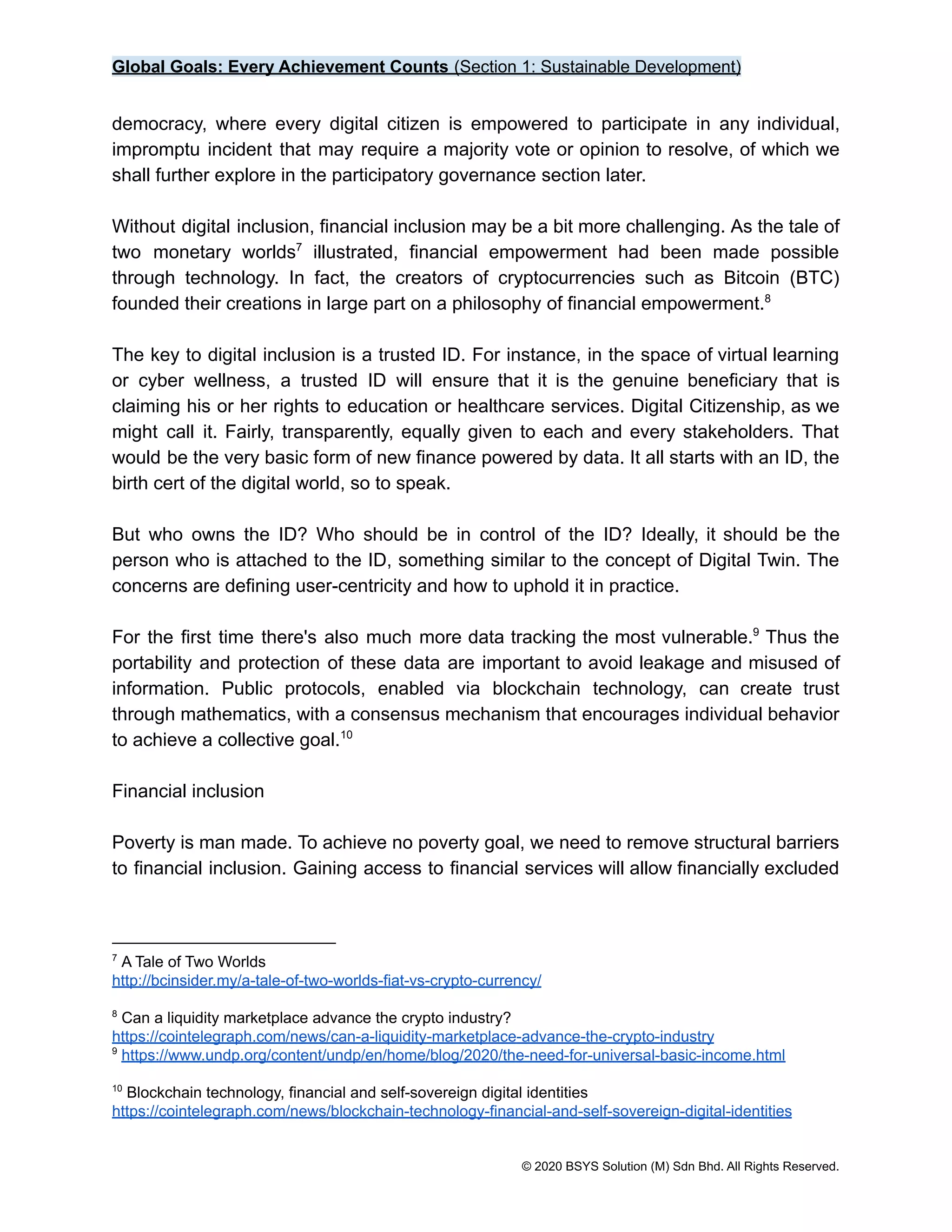 Global Goals: Every Achievement Counts (Section 1: Sustainable Development)
democracy, where every digital citizen is empowered to participate in any individual,
impromptu incident that may require a majority vote or opinion to resolve, of which we
shall further explore in the participatory governance section later.
Without digital inclusion, financial inclusion may be a bit more challenging. As the tale of
two monetary worlds illustrated, financial empowerment had been made possible
7
through technology. In fact, the creators of cryptocurrencies such as Bitcoin (BTC)
founded their creations in large part on a philosophy of financial empowerment.8
The key to digital inclusion is a trusted ID. For instance, in the space of virtual learning
or cyber wellness, a trusted ID will ensure that it is the genuine beneficiary that is
claiming his or her rights to education or healthcare services. Digital Citizenship, as we
might call it. Fairly, transparently, equally given to each and every stakeholders. That
would be the very basic form of new finance powered by data. It all starts with an ID, the
birth cert of the digital world, so to speak.
But who owns the ID? Who should be in control of the ID? Ideally, it should be the
person who is attached to the ID, something similar to the concept of Digital Twin. The
concerns are defining user-centricity and how to uphold it in practice.
For the first time there's also much more data tracking the most vulnerable. Thus the
9
portability and protection of these data are important to avoid leakage and misused of
information. Public protocols, enabled via blockchain technology, can create trust
through mathematics, with a consensus mechanism that encourages individual behavior
to achieve a collective goal.10
Financial inclusion
Poverty is man made. To achieve no poverty goal, we need to remove structural barriers
to financial inclusion. Gaining access to financial services will allow financially excluded
10
Blockchain technology, financial and self-sovereign digital identities
https://cointelegraph.com/news/blockchain-technology-financial-and-self-sovereign-digital-identities
9
https://www.undp.org/content/undp/en/home/blog/2020/the-need-for-universal-basic-income.html
8
Can a liquidity marketplace advance the crypto industry?
https://cointelegraph.com/news/can-a-liquidity-marketplace-advance-the-crypto-industry
7
A Tale of Two Worlds
http://bcinsider.my/a-tale-of-two-worlds-fiat-vs-crypto-currency/
© 2020 BSYS Solution (M) Sdn Bhd. All Rights Reserved.
 