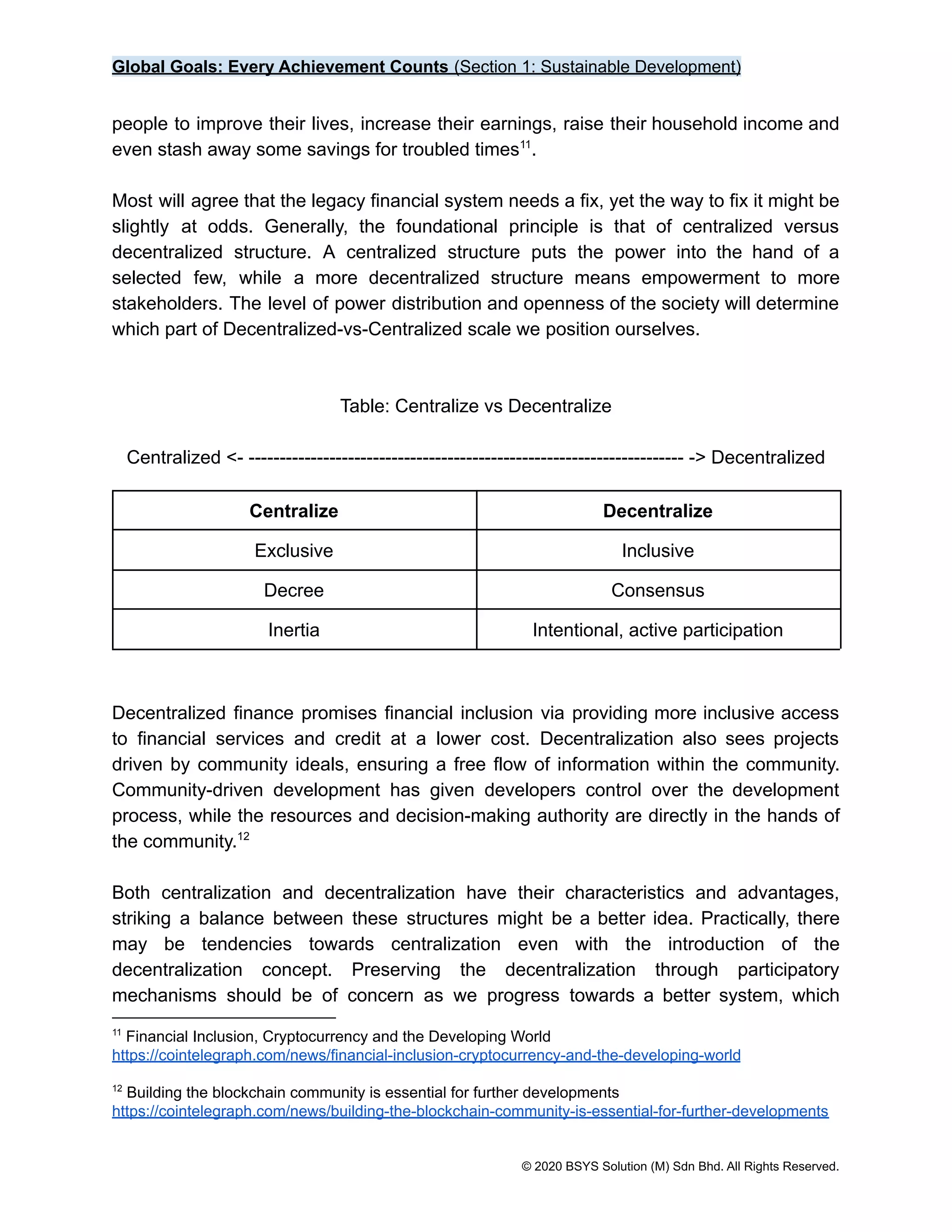 Global Goals: Every Achievement Counts (Section 1: Sustainable Development)
people to improve their lives, increase their earnings, raise their household income and
even stash away some savings for troubled times .
11
Most will agree that the legacy financial system needs a fix, yet the way to fix it might be
slightly at odds. Generally, the foundational principle is that of centralized versus
decentralized structure. A centralized structure puts the power into the hand of a
selected few, while a more decentralized structure means empowerment to more
stakeholders. The level of power distribution and openness of the society will determine
which part of Decentralized-vs-Centralized scale we position ourselves.
Table: Centralize vs Decentralize
Centralized <- ---------------------------------------------------------------------- -> Decentralized
Centralize Decentralize
Exclusive Inclusive
Decree Consensus
Inertia Intentional, active participation
Decentralized finance promises financial inclusion via providing more inclusive access
to financial services and credit at a lower cost. Decentralization also sees projects
driven by community ideals, ensuring a free flow of information within the community.
Community-driven development has given developers control over the development
process, while the resources and decision-making authority are directly in the hands of
the community.12
Both centralization and decentralization have their characteristics and advantages,
striking a balance between these structures might be a better idea. Practically, there
may be tendencies towards centralization even with the introduction of the
decentralization concept. Preserving the decentralization through participatory
mechanisms should be of concern as we progress towards a better system, which
12
Building the blockchain community is essential for further developments
https://cointelegraph.com/news/building-the-blockchain-community-is-essential-for-further-developments
11
Financial Inclusion, Cryptocurrency and the Developing World
https://cointelegraph.com/news/financial-inclusion-cryptocurrency-and-the-developing-world
© 2020 BSYS Solution (M) Sdn Bhd. All Rights Reserved.
 