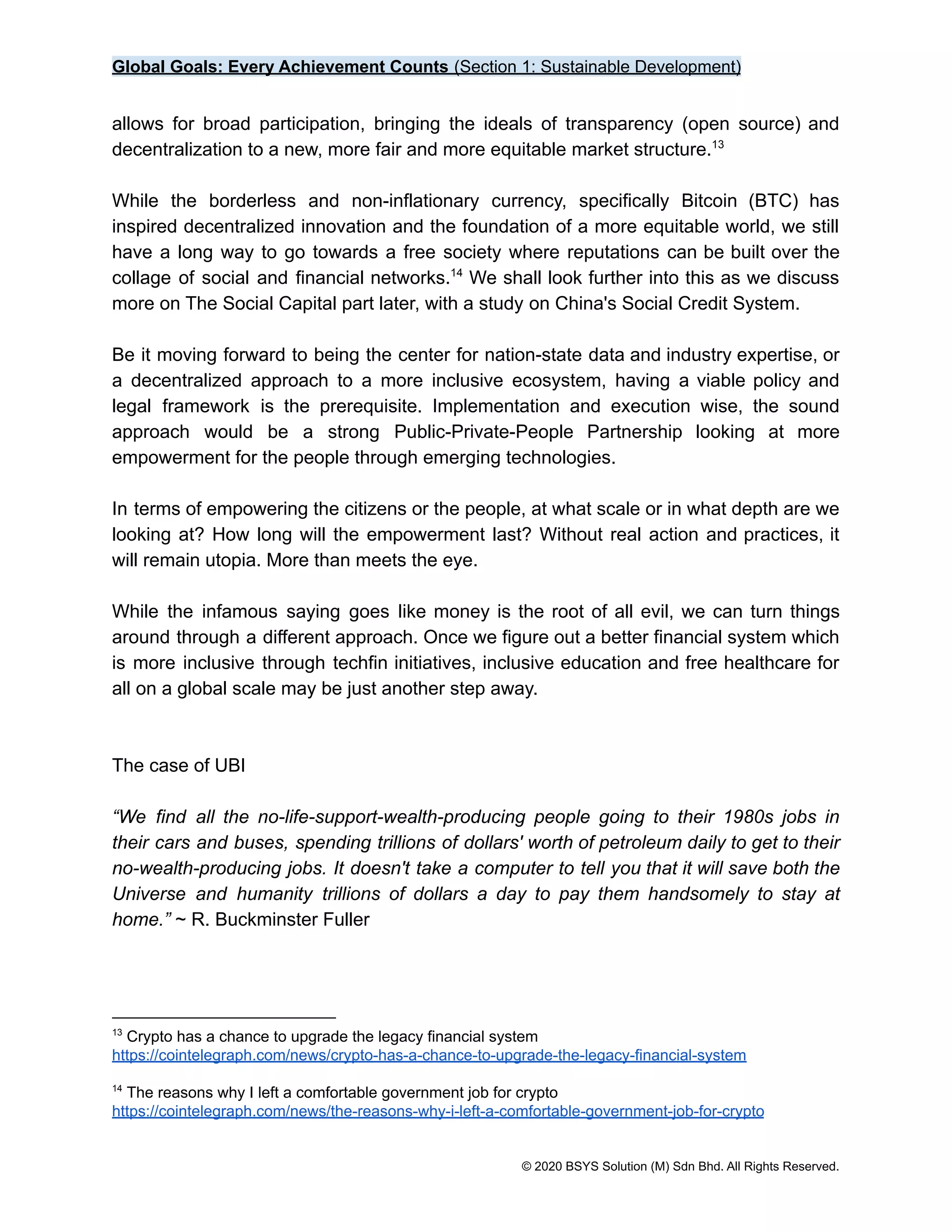 Global Goals: Every Achievement Counts (Section 1: Sustainable Development)
allows for broad participation, bringing the ideals of transparency (open source) and
decentralization to a new, more fair and more equitable market structure.13
While the borderless and non-inflationary currency, specifically Bitcoin (BTC) has
inspired decentralized innovation and the foundation of a more equitable world, we still
have a long way to go towards a free society where reputations can be built over the
collage of social and financial networks. We shall look further into this as we discuss
14
more on The Social Capital part later, with a study on China's Social Credit System.
Be it moving forward to being the center for nation-state data and industry expertise, or
a decentralized approach to a more inclusive ecosystem, having a viable policy and
legal framework is the prerequisite. Implementation and execution wise, the sound
approach would be a strong Public-Private-People Partnership looking at more
empowerment for the people through emerging technologies.
In terms of empowering the citizens or the people, at what scale or in what depth are we
looking at? How long will the empowerment last? Without real action and practices, it
will remain utopia. More than meets the eye.
While the infamous saying goes like money is the root of all evil, we can turn things
around through a different approach. Once we figure out a better financial system which
is more inclusive through techfin initiatives, inclusive education and free healthcare for
all on a global scale may be just another step away.
The case of UBI
“We find all the no-life-support-wealth-producing people going to their 1980s jobs in
their cars and buses, spending trillions of dollars' worth of petroleum daily to get to their
no-wealth-producing jobs. It doesn't take a computer to tell you that it will save both the
Universe and humanity trillions of dollars a day to pay them handsomely to stay at
home.” ~ R. Buckminster Fuller
14
The reasons why I left a comfortable government job for crypto
https://cointelegraph.com/news/the-reasons-why-i-left-a-comfortable-government-job-for-crypto
13
Crypto has a chance to upgrade the legacy financial system
https://cointelegraph.com/news/crypto-has-a-chance-to-upgrade-the-legacy-financial-system
© 2020 BSYS Solution (M) Sdn Bhd. All Rights Reserved.
 