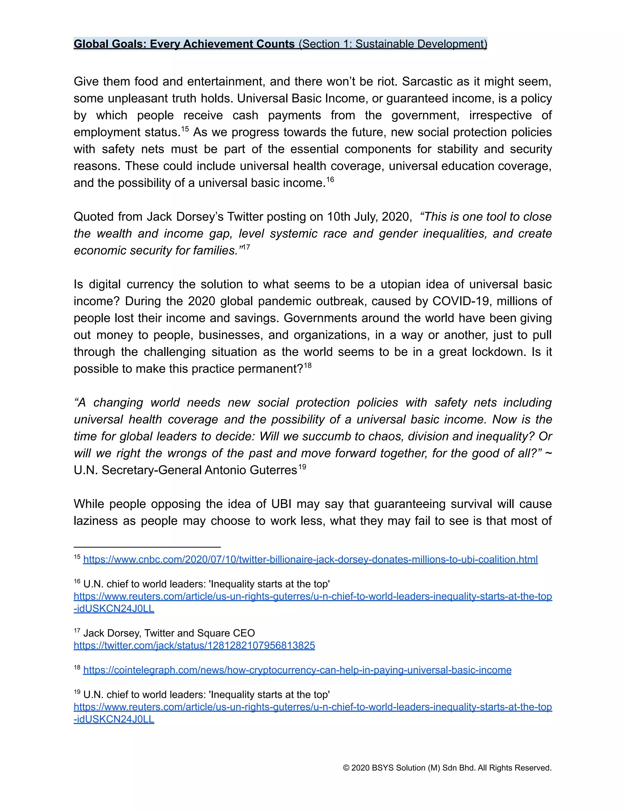 Global Goals: Every Achievement Counts (Section 1: Sustainable Development)
Give them food and entertainment, and there won’t be riot. Sarcastic as it might seem,
some unpleasant truth holds. Universal Basic Income, or guaranteed income, is a policy
by which people receive cash payments from the government, irrespective of
employment status. As we progress towards the future, new social protection policies
15
with safety nets must be part of the essential components for stability and security
reasons. These could include universal health coverage, universal education coverage,
and the possibility of a universal basic income.16
Quoted from Jack Dorsey’s Twitter posting on 10th July, 2020, “This is one tool to close
the wealth and income gap, level systemic race and gender inequalities, and create
economic security for families.”17
Is digital currency the solution to what seems to be a utopian idea of universal basic
income? During the 2020 global pandemic outbreak, caused by COVID-19, millions of
people lost their income and savings. Governments around the world have been giving
out money to people, businesses, and organizations, in a way or another, just to pull
through the challenging situation as the world seems to be in a great lockdown. Is it
possible to make this practice permanent?18
“A changing world needs new social protection policies with safety nets including
universal health coverage and the possibility of a universal basic income. Now is the
time for global leaders to decide: Will we succumb to chaos, division and inequality? Or
will we right the wrongs of the past and move forward together, for the good of all?” ~
U.N. Secretary-General Antonio Guterres19
While people opposing the idea of UBI may say that guaranteeing survival will cause
laziness as people may choose to work less, what they may fail to see is that most of
19
U.N. chief to world leaders: 'Inequality starts at the top'
https://www.reuters.com/article/us-un-rights-guterres/u-n-chief-to-world-leaders-inequality-starts-at-the-top
-idUSKCN24J0LL
18
https://cointelegraph.com/news/how-cryptocurrency-can-help-in-paying-universal-basic-income
17
Jack Dorsey, Twitter and Square CEO
https://twitter.com/jack/status/1281282107956813825
16
U.N. chief to world leaders: 'Inequality starts at the top'
https://www.reuters.com/article/us-un-rights-guterres/u-n-chief-to-world-leaders-inequality-starts-at-the-top
-idUSKCN24J0LL
15
https://www.cnbc.com/2020/07/10/twitter-billionaire-jack-dorsey-donates-millions-to-ubi-coalition.html
© 2020 BSYS Solution (M) Sdn Bhd. All Rights Reserved.
 