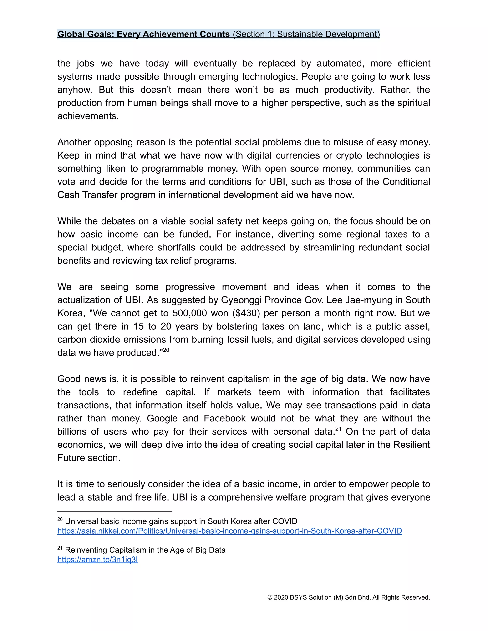 Global Goals: Every Achievement Counts (Section 1: Sustainable Development)
the jobs we have today will eventually be replaced by automated, more efficient
systems made possible through emerging technologies. People are going to work less
anyhow. But this doesn’t mean there won’t be as much productivity. Rather, the
production from human beings shall move to a higher perspective, such as the spiritual
achievements.
Another opposing reason is the potential social problems due to misuse of easy money.
Keep in mind that what we have now with digital currencies or crypto technologies is
something liken to programmable money. With open source money, communities can
vote and decide for the terms and conditions for UBI, such as those of the Conditional
Cash Transfer program in international development aid we have now.
While the debates on a viable social safety net keeps going on, the focus should be on
how basic income can be funded. For instance, diverting some regional taxes to a
special budget, where shortfalls could be addressed by streamlining redundant social
benefits and reviewing tax relief programs.
We are seeing some progressive movement and ideas when it comes to the
actualization of UBI. As suggested by Gyeonggi Province Gov. Lee Jae-myung in South
Korea, "We cannot get to 500,000 won ($430) per person a month right now. But we
can get there in 15 to 20 years by bolstering taxes on land, which is a public asset,
carbon dioxide emissions from burning fossil fuels, and digital services developed using
data we have produced."20
Good news is, it is possible to reinvent capitalism in the age of big data. We now have
the tools to redefine capital. If markets teem with information that facilitates
transactions, that information itself holds value. We may see transactions paid in data
rather than money. Google and Facebook would not be what they are without the
billions of users who pay for their services with personal data. On the part of data
21
economics, we will deep dive into the idea of creating social capital later in the Resilient
Future section.
It is time to seriously consider the idea of a basic income, in order to empower people to
lead a stable and free life. UBI is a comprehensive welfare program that gives everyone
21
Reinventing Capitalism in the Age of Big Data
https://amzn.to/3n1iq3l
20
Universal basic income gains support in South Korea after COVID
https://asia.nikkei.com/Politics/Universal-basic-income-gains-support-in-South-Korea-after-COVID
© 2020 BSYS Solution (M) Sdn Bhd. All Rights Reserved.
 