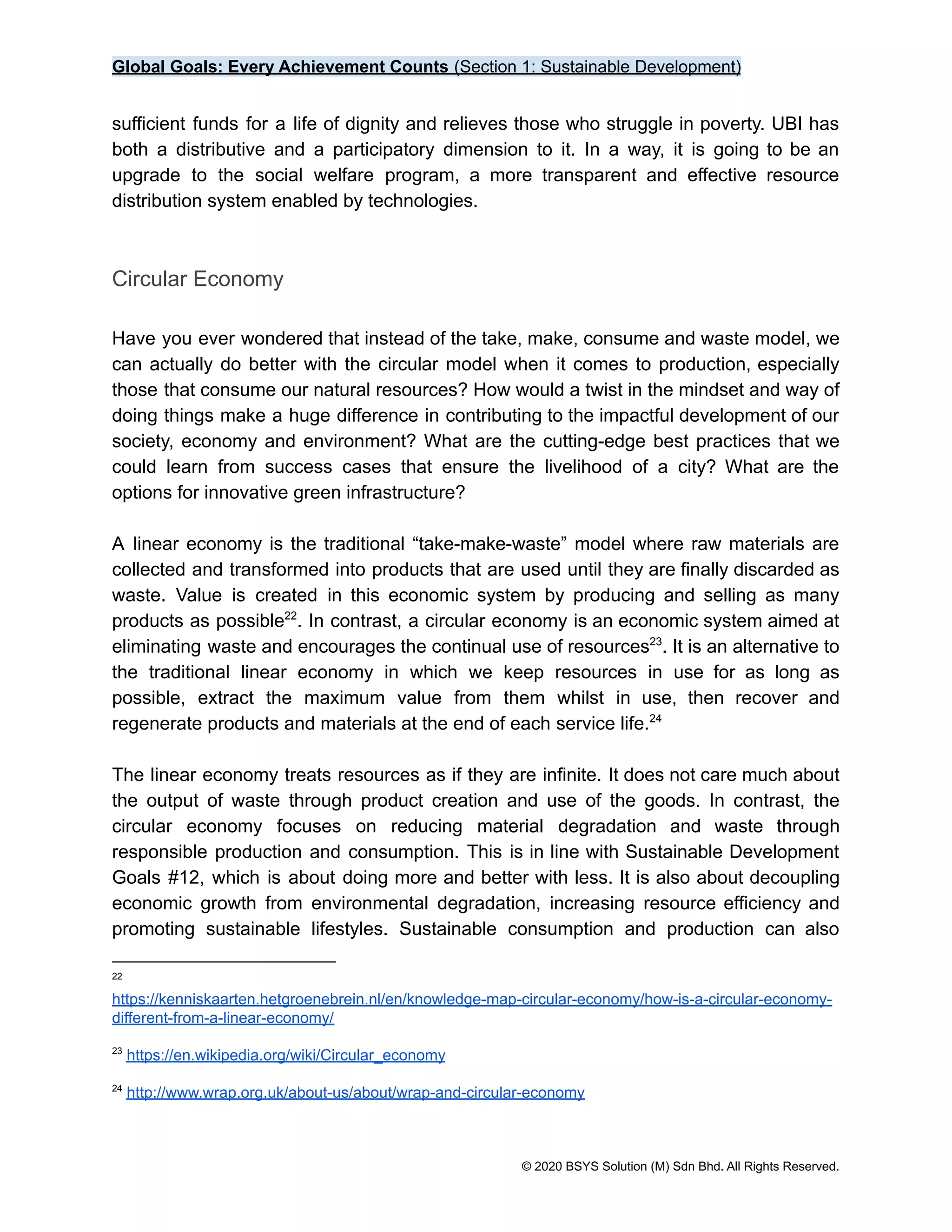 Global Goals: Every Achievement Counts (Section 1: Sustainable Development)
sufficient funds for a life of dignity and relieves those who struggle in poverty. UBI has
both a distributive and a participatory dimension to it. In a way, it is going to be an
upgrade to the social welfare program, a more transparent and effective resource
distribution system enabled by technologies.
Circular Economy
Have you ever wondered that instead of the take, make, consume and waste model, we
can actually do better with the circular model when it comes to production, especially
those that consume our natural resources? How would a twist in the mindset and way of
doing things make a huge difference in contributing to the impactful development of our
society, economy and environment? What are the cutting-edge best practices that we
could learn from success cases that ensure the livelihood of a city? What are the
options for innovative green infrastructure?
A linear economy is the traditional “take-make-waste” model where raw materials are
collected and transformed into products that are used until they are finally discarded as
waste. Value is created in this economic system by producing and selling as many
products as possible . In contrast, a circular economy is an economic system aimed at
22
eliminating waste and encourages the continual use of resources . It is an alternative to
23
the traditional linear economy in which we keep resources in use for as long as
possible, extract the maximum value from them whilst in use, then recover and
regenerate products and materials at the end of each service life.24
The linear economy treats resources as if they are infinite. It does not care much about
the output of waste through product creation and use of the goods. In contrast, the
circular economy focuses on reducing material degradation and waste through
responsible production and consumption. This is in line with Sustainable Development
Goals #12, which is about doing more and better with less. It is also about decoupling
economic growth from environmental degradation, increasing resource efficiency and
promoting sustainable lifestyles. Sustainable consumption and production can also
24
http://www.wrap.org.uk/about-us/about/wrap-and-circular-economy
23
https://en.wikipedia.org/wiki/Circular_economy
22
https://kenniskaarten.hetgroenebrein.nl/en/knowledge-map-circular-economy/how-is-a-circular-economy-
different-from-a-linear-economy/
© 2020 BSYS Solution (M) Sdn Bhd. All Rights Reserved.
 