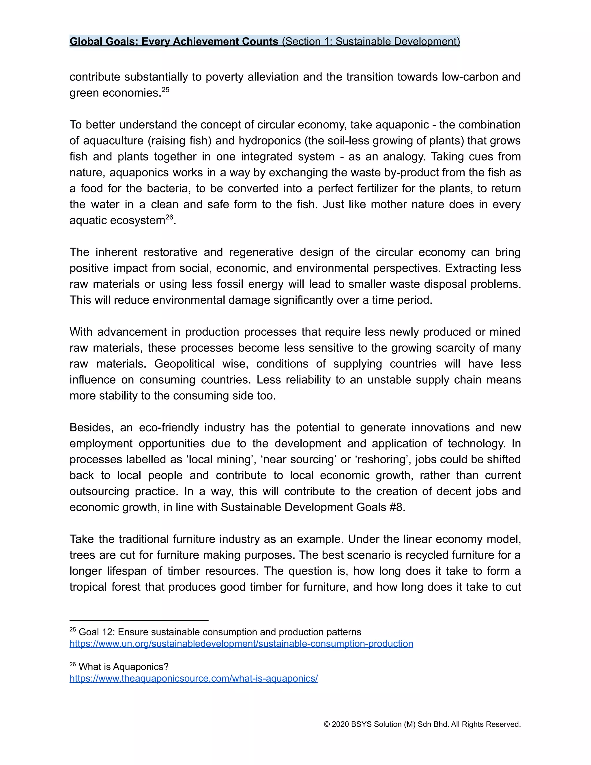 Global Goals: Every Achievement Counts (Section 1: Sustainable Development)
contribute substantially to poverty alleviation and the transition towards low-carbon and
green economies.25
To better understand the concept of circular economy, take aquaponic - the combination
of aquaculture (raising fish) and hydroponics (the soil-less growing of plants) that grows
fish and plants together in one integrated system - as an analogy. Taking cues from
nature, aquaponics works in a way by exchanging the waste by-product from the fish as
a food for the bacteria, to be converted into a perfect fertilizer for the plants, to return
the water in a clean and safe form to the fish. Just like mother nature does in every
aquatic ecosystem .
26
The inherent restorative and regenerative design of the circular economy can bring
positive impact from social, economic, and environmental perspectives. Extracting less
raw materials or using less fossil energy will lead to smaller waste disposal problems.
This will reduce environmental damage significantly over a time period.
With advancement in production processes that require less newly produced or mined
raw materials, these processes become less sensitive to the growing scarcity of many
raw materials. Geopolitical wise, conditions of supplying countries will have less
influence on consuming countries. Less reliability to an unstable supply chain means
more stability to the consuming side too.
Besides, an eco-friendly industry has the potential to generate innovations and new
employment opportunities due to the development and application of technology. In
processes labelled as ‘local mining’, ‘near sourcing’ or ‘reshoring’, jobs could be shifted
back to local people and contribute to local economic growth, rather than current
outsourcing practice. In a way, this will contribute to the creation of decent jobs and
economic growth, in line with Sustainable Development Goals #8.
Take the traditional furniture industry as an example. Under the linear economy model,
trees are cut for furniture making purposes. The best scenario is recycled furniture for a
longer lifespan of timber resources. The question is, how long does it take to form a
tropical forest that produces good timber for furniture, and how long does it take to cut
26
What is Aquaponics?
https://www.theaquaponicsource.com/what-is-aquaponics/
25
Goal 12: Ensure sustainable consumption and production patterns
https://www.un.org/sustainabledevelopment/sustainable-consumption-production
© 2020 BSYS Solution (M) Sdn Bhd. All Rights Reserved.
 