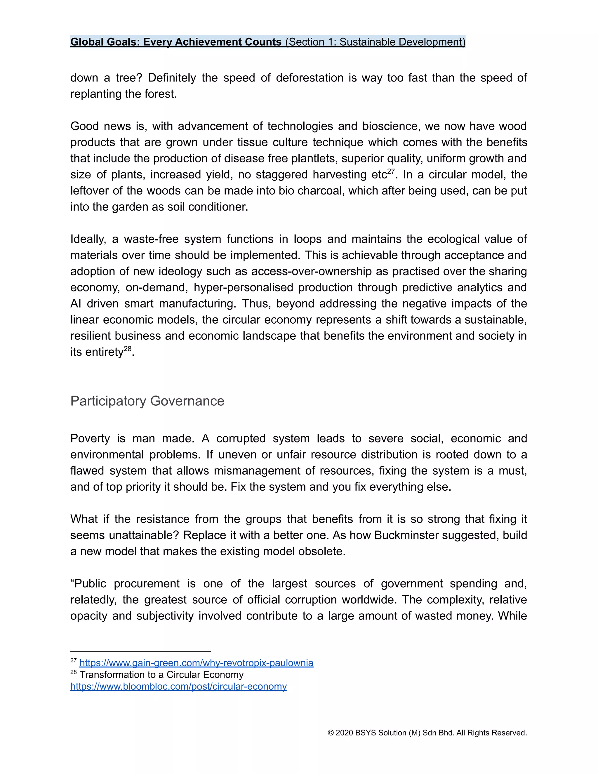 Global Goals: Every Achievement Counts (Section 1: Sustainable Development)
down a tree? Definitely the speed of deforestation is way too fast than the speed of
replanting the forest.
Good news is, with advancement of technologies and bioscience, we now have wood
products that are grown under tissue culture technique which comes with the benefits
that include the production of disease free plantlets, superior quality, uniform growth and
size of plants, increased yield, no staggered harvesting etc . In a circular model, the
27
leftover of the woods can be made into bio charcoal, which after being used, can be put
into the garden as soil conditioner.
Ideally, a waste-free system functions in loops and maintains the ecological value of
materials over time should be implemented. This is achievable through acceptance and
adoption of new ideology such as access-over-ownership as practised over the sharing
economy, on-demand, hyper-personalised production through predictive analytics and
AI driven smart manufacturing. Thus, beyond addressing the negative impacts of the
linear economic models, the circular economy represents a shift towards a sustainable,
resilient business and economic landscape that benefits the environment and society in
its entirety .
28
Participatory Governance
Poverty is man made. A corrupted system leads to severe social, economic and
environmental problems. If uneven or unfair resource distribution is rooted down to a
flawed system that allows mismanagement of resources, fixing the system is a must,
and of top priority it should be. Fix the system and you fix everything else.
What if the resistance from the groups that benefits from it is so strong that fixing it
seems unattainable? Replace it with a better one. As how Buckminster suggested, build
a new model that makes the existing model obsolete.
“Public procurement is one of the largest sources of government spending and,
relatedly, the greatest source of official corruption worldwide. The complexity, relative
opacity and subjectivity involved contribute to a large amount of wasted money. While
28
Transformation to a Circular Economy
https://www.bloombloc.com/post/circular-economy
27
https://www.gain-green.com/why-revotropix-paulownia
© 2020 BSYS Solution (M) Sdn Bhd. All Rights Reserved.
 