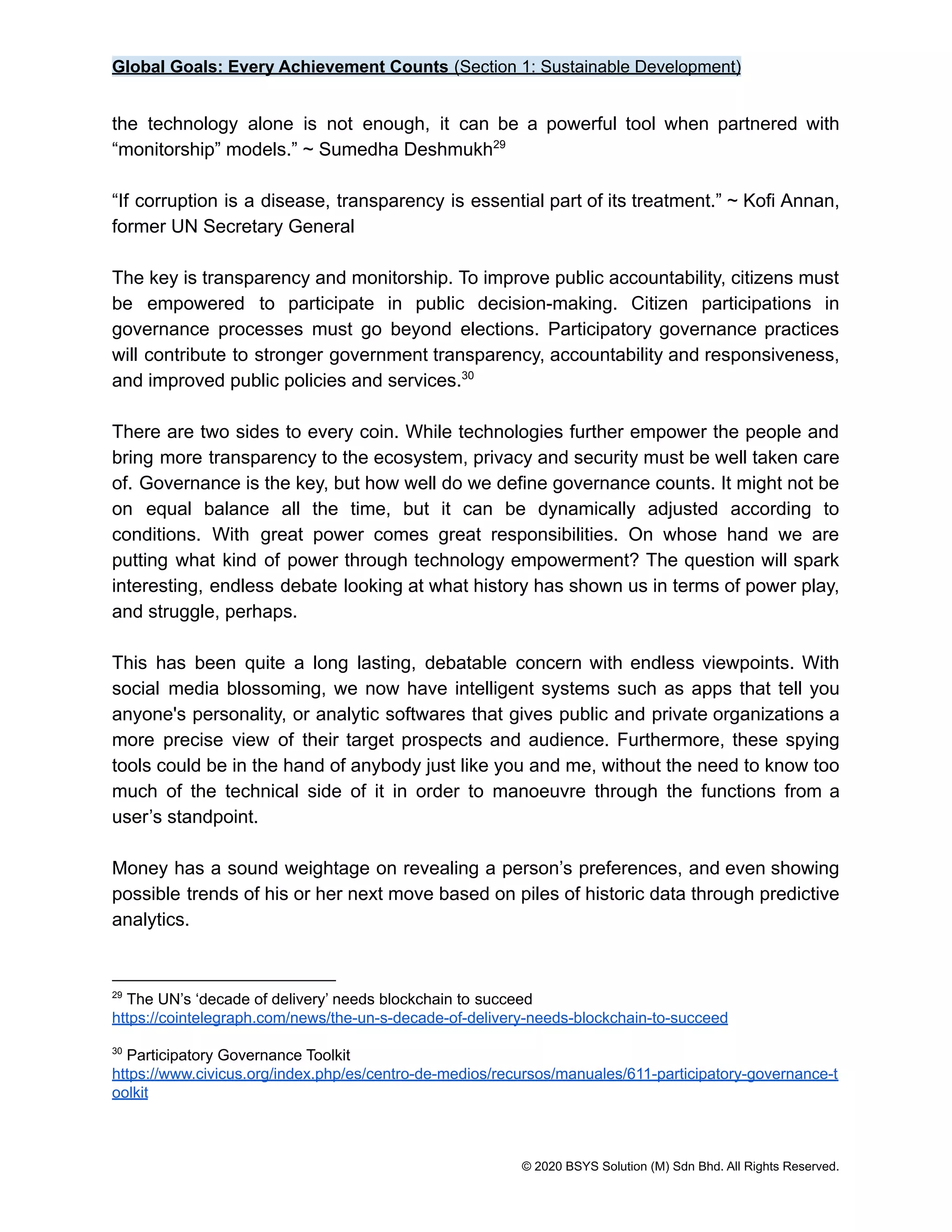 Global Goals: Every Achievement Counts (Section 1: Sustainable Development)
the technology alone is not enough, it can be a powerful tool when partnered with
“monitorship” models.” ~ Sumedha Deshmukh29
“If corruption is a disease, transparency is essential part of its treatment.” ~ Kofi Annan,
former UN Secretary General
The key is transparency and monitorship. To improve public accountability, citizens must
be empowered to participate in public decision-making. Citizen participations in
governance processes must go beyond elections. Participatory governance practices
will contribute to stronger government transparency, accountability and responsiveness,
and improved public policies and services.30
There are two sides to every coin. While technologies further empower the people and
bring more transparency to the ecosystem, privacy and security must be well taken care
of. Governance is the key, but how well do we define governance counts. It might not be
on equal balance all the time, but it can be dynamically adjusted according to
conditions. With great power comes great responsibilities. On whose hand we are
putting what kind of power through technology empowerment? The question will spark
interesting, endless debate looking at what history has shown us in terms of power play,
and struggle, perhaps.
This has been quite a long lasting, debatable concern with endless viewpoints. With
social media blossoming, we now have intelligent systems such as apps that tell you
anyone's personality, or analytic softwares that gives public and private organizations a
more precise view of their target prospects and audience. Furthermore, these spying
tools could be in the hand of anybody just like you and me, without the need to know too
much of the technical side of it in order to manoeuvre through the functions from a
user’s standpoint.
Money has a sound weightage on revealing a person’s preferences, and even showing
possible trends of his or her next move based on piles of historic data through predictive
analytics.
30
Participatory Governance Toolkit
https://www.civicus.org/index.php/es/centro-de-medios/recursos/manuales/611-participatory-governance-t
oolkit
29
The UN’s ‘decade of delivery’ needs blockchain to succeed
https://cointelegraph.com/news/the-un-s-decade-of-delivery-needs-blockchain-to-succeed
© 2020 BSYS Solution (M) Sdn Bhd. All Rights Reserved.
 