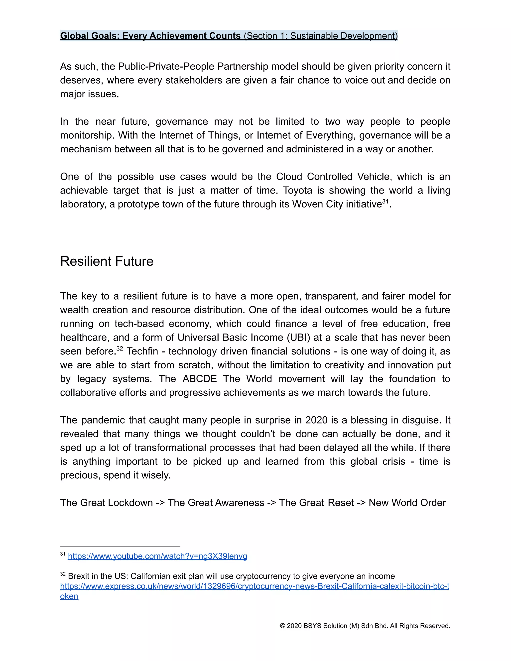 Global Goals: Every Achievement Counts (Section 1: Sustainable Development)
As such, the Public-Private-People Partnership model should be given priority concern it
deserves, where every stakeholders are given a fair chance to voice out and decide on
major issues.
In the near future, governance may not be limited to two way people to people
monitorship. With the Internet of Things, or Internet of Everything, governance will be a
mechanism between all that is to be governed and administered in a way or another.
One of the possible use cases would be the Cloud Controlled Vehicle, which is an
achievable target that is just a matter of time. Toyota is showing the world a living
laboratory, a prototype town of the future through its Woven City initiative .
31
Resilient Future
The key to a resilient future is to have a more open, transparent, and fairer model for
wealth creation and resource distribution. One of the ideal outcomes would be a future
running on tech-based economy, which could finance a level of free education, free
healthcare, and a form of Universal Basic Income (UBI) at a scale that has never been
seen before. Techfin - technology driven financial solutions - is one way of doing it, as
32
we are able to start from scratch, without the limitation to creativity and innovation put
by legacy systems. The ABCDE The World movement will lay the foundation to
collaborative efforts and progressive achievements as we march towards the future.
The pandemic that caught many people in surprise in 2020 is a blessing in disguise. It
revealed that many things we thought couldn’t be done can actually be done, and it
sped up a lot of transformational processes that had been delayed all the while. If there
is anything important to be picked up and learned from this global crisis - time is
precious, spend it wisely.
The Great Lockdown -> The Great Awareness -> The Great Reset -> New World Order
32
Brexit in the US: Californian exit plan will use cryptocurrency to give everyone an income
https://www.express.co.uk/news/world/1329696/cryptocurrency-news-Brexit-California-calexit-bitcoin-btc-t
oken
31
https://www.youtube.com/watch?v=ng3X39lenvg
© 2020 BSYS Solution (M) Sdn Bhd. All Rights Reserved.
 