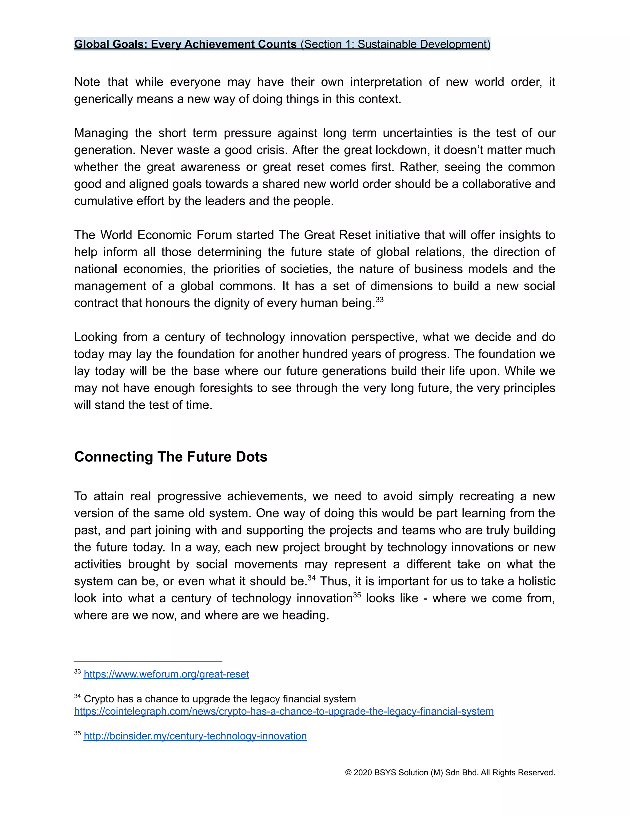 Global Goals: Every Achievement Counts (Section 1: Sustainable Development)
Note that while everyone may have their own interpretation of new world order, it
generically means a new way of doing things in this context.
Managing the short term pressure against long term uncertainties is the test of our
generation. Never waste a good crisis. After the great lockdown, it doesn’t matter much
whether the great awareness or great reset comes first. Rather, seeing the common
good and aligned goals towards a shared new world order should be a collaborative and
cumulative effort by the leaders and the people.
The World Economic Forum started The Great Reset initiative that will offer insights to
help inform all those determining the future state of global relations, the direction of
national economies, the priorities of societies, the nature of business models and the
management of a global commons. It has a set of dimensions to build a new social
contract that honours the dignity of every human being.33
Looking from a century of technology innovation perspective, what we decide and do
today may lay the foundation for another hundred years of progress. The foundation we
lay today will be the base where our future generations build their life upon. While we
may not have enough foresights to see through the very long future, the very principles
will stand the test of time.
Connecting The Future Dots
To attain real progressive achievements, we need to avoid simply recreating a new
version of the same old system. One way of doing this would be part learning from the
past, and part joining with and supporting the projects and teams who are truly building
the future today. In a way, each new project brought by technology innovations or new
activities brought by social movements may represent a different take on what the
system can be, or even what it should be. Thus, it is important for us to take a holistic
34
look into what a century of technology innovation looks like - where we come from,
35
where are we now, and where are we heading.
35
http://bcinsider.my/century-technology-innovation
34
Crypto has a chance to upgrade the legacy financial system
https://cointelegraph.com/news/crypto-has-a-chance-to-upgrade-the-legacy-financial-system
33
https://www.weforum.org/great-reset
© 2020 BSYS Solution (M) Sdn Bhd. All Rights Reserved.
 