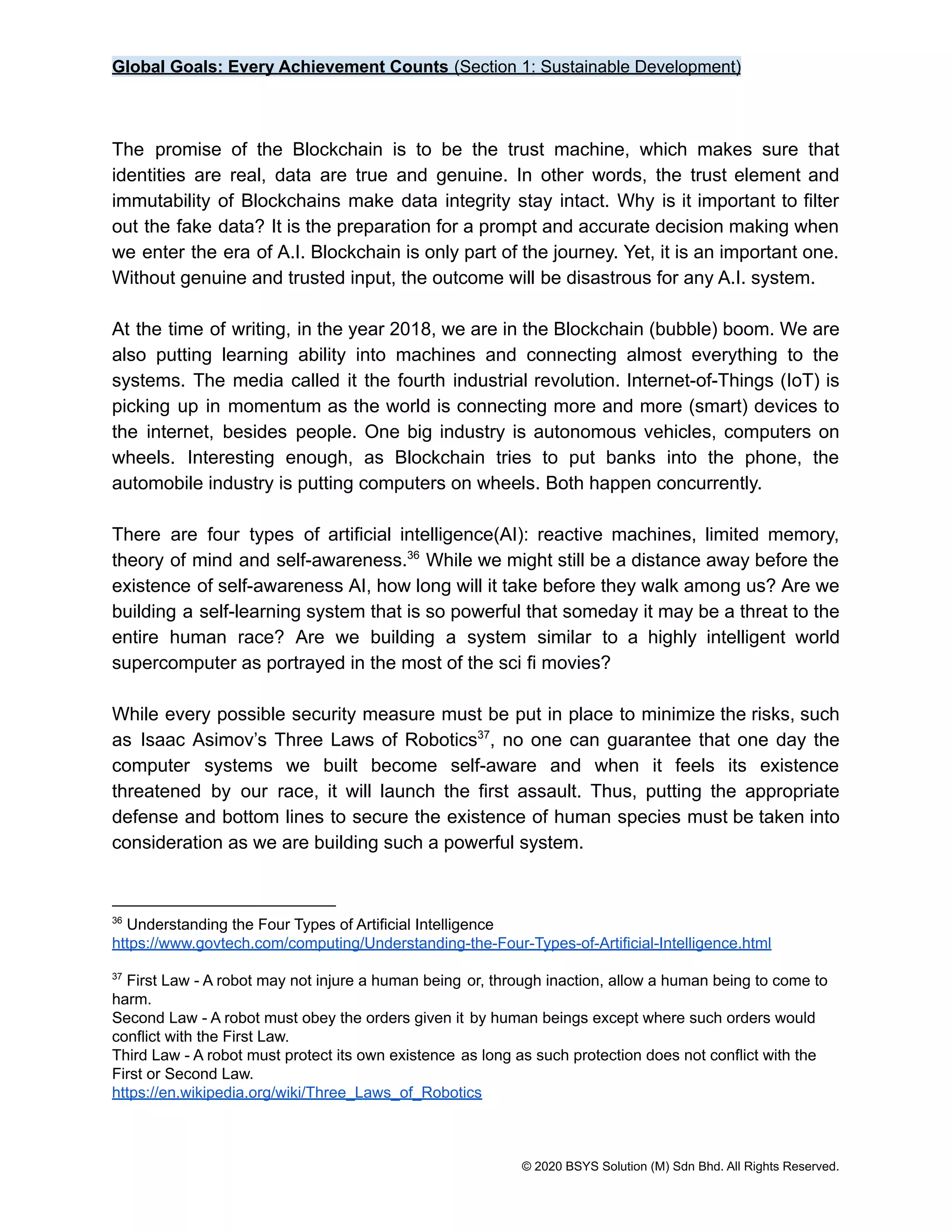 Global Goals: Every Achievement Counts (Section 1: Sustainable Development)
The promise of the Blockchain is to be the trust machine, which makes sure that
identities are real, data are true and genuine. In other words, the trust element and
immutability of Blockchains make data integrity stay intact. Why is it important to filter
out the fake data? It is the preparation for a prompt and accurate decision making when
we enter the era of A.I. Blockchain is only part of the journey. Yet, it is an important one.
Without genuine and trusted input, the outcome will be disastrous for any A.I. system.
At the time of writing, in the year 2018, we are in the Blockchain (bubble) boom. We are
also putting learning ability into machines and connecting almost everything to the
systems. The media called it the fourth industrial revolution. Internet-of-Things (IoT) is
picking up in momentum as the world is connecting more and more (smart) devices to
the internet, besides people. One big industry is autonomous vehicles, computers on
wheels. Interesting enough, as Blockchain tries to put banks into the phone, the
automobile industry is putting computers on wheels. Both happen concurrently.
There are four types of artificial intelligence(AI): reactive machines, limited memory,
theory of mind and self-awareness. While we might still be a distance away before the
36
existence of self-awareness AI, how long will it take before they walk among us? Are we
building a self-learning system that is so powerful that someday it may be a threat to the
entire human race? Are we building a system similar to a highly intelligent world
supercomputer as portrayed in the most of the sci fi movies?
While every possible security measure must be put in place to minimize the risks, such
as Isaac Asimov’s Three Laws of Robotics , no one can guarantee that one day the
37
computer systems we built become self-aware and when it feels its existence
threatened by our race, it will launch the first assault. Thus, putting the appropriate
defense and bottom lines to secure the existence of human species must be taken into
consideration as we are building such a powerful system.
37
First Law - A robot may not injure a human being or, through inaction, allow a human being to come to
harm.
Second Law - A robot must obey the orders given it by human beings except where such orders would
conflict with the First Law.
Third Law - A robot must protect its own existence as long as such protection does not conflict with the
First or Second Law.
https://en.wikipedia.org/wiki/Three_Laws_of_Robotics
36
Understanding the Four Types of Artificial Intelligence
https://www.govtech.com/computing/Understanding-the-Four-Types-of-Artificial-Intelligence.html
© 2020 BSYS Solution (M) Sdn Bhd. All Rights Reserved.
 