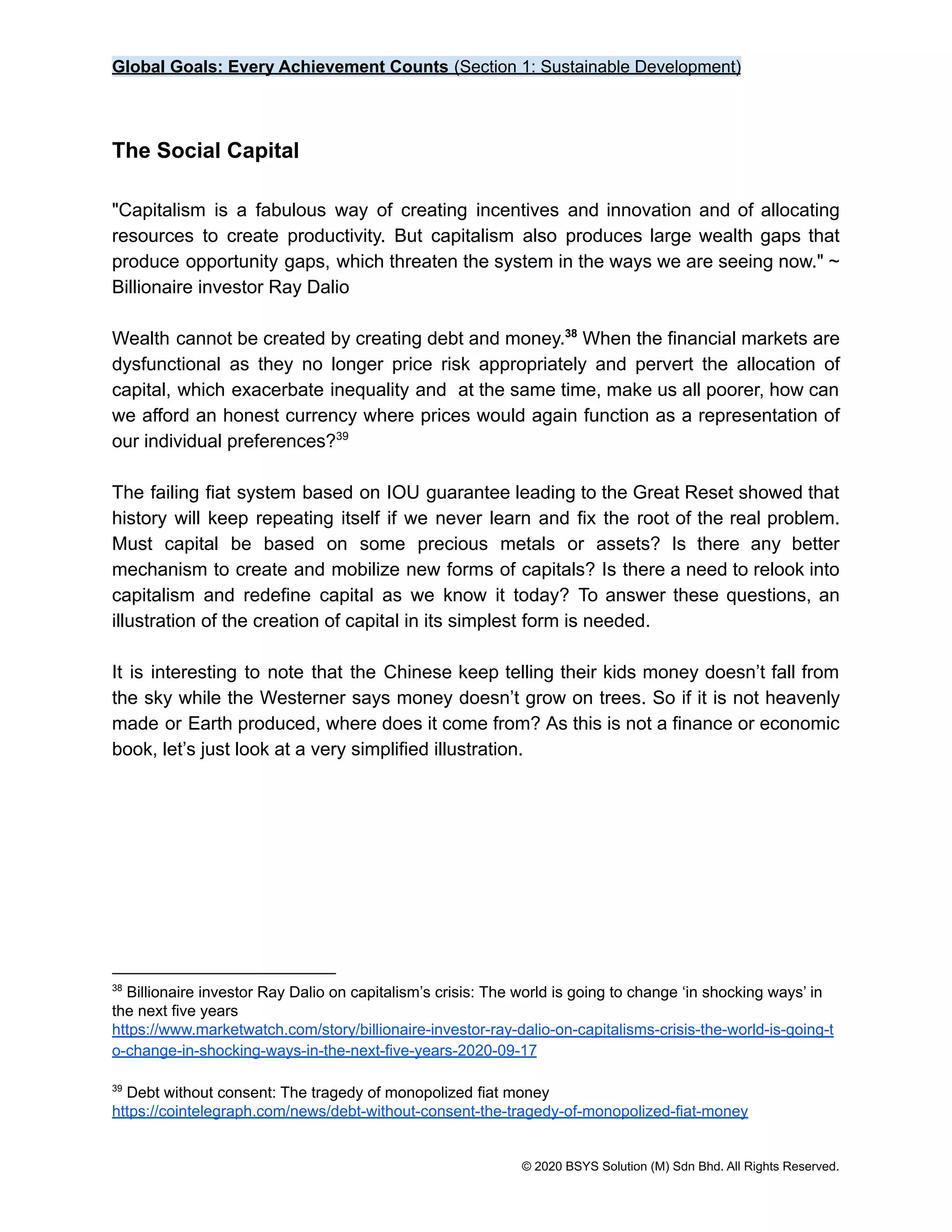Global Goals: Every Achievement Counts (Section 1: Sustainable Development)
The Social Capital
"Capitalism is a fabulous way of creating incentives and innovation and of allocating
resources to create productivity. But capitalism also produces large wealth gaps that
produce opportunity gaps, which threaten the system in the ways we are seeing now." ~
Billionaire investor Ray Dalio
Wealth cannot be created by creating debt and money. When the financial markets are
38
dysfunctional as they no longer price risk appropriately and pervert the allocation of
capital, which exacerbate inequality and at the same time, make us all poorer, how can
we afford an honest currency where prices would again function as a representation of
our individual preferences?39
The failing fiat system based on IOU guarantee leading to the Great Reset showed that
history will keep repeating itself if we never learn and fix the root of the real problem.
Must capital be based on some precious metals or assets? Is there any better
mechanism to create and mobilize new forms of capitals? Is there a need to relook into
capitalism and redefine capital as we know it today? To answer these questions, an
illustration of the creation of capital in its simplest form is needed.
It is interesting to note that the Chinese keep telling their kids money doesn’t fall from
the sky while the Westerner says money doesn’t grow on trees. So if it is not heavenly
made or Earth produced, where does it come from? As this is not a finance or economic
book, let’s just look at a very simplified illustration.
39
Debt without consent: The tragedy of monopolized fiat money
https://cointelegraph.com/news/debt-without-consent-the-tragedy-of-monopolized-fiat-money
38
Billionaire investor Ray Dalio on capitalism’s crisis: The world is going to change ‘in shocking ways’ in
the next five years
https://www.marketwatch.com/story/billionaire-investor-ray-dalio-on-capitalisms-crisis-the-world-is-going-t
o-change-in-shocking-ways-in-the-next-five-years-2020-09-17
© 2020 BSYS Solution (M) Sdn Bhd. All Rights Reserved.
 