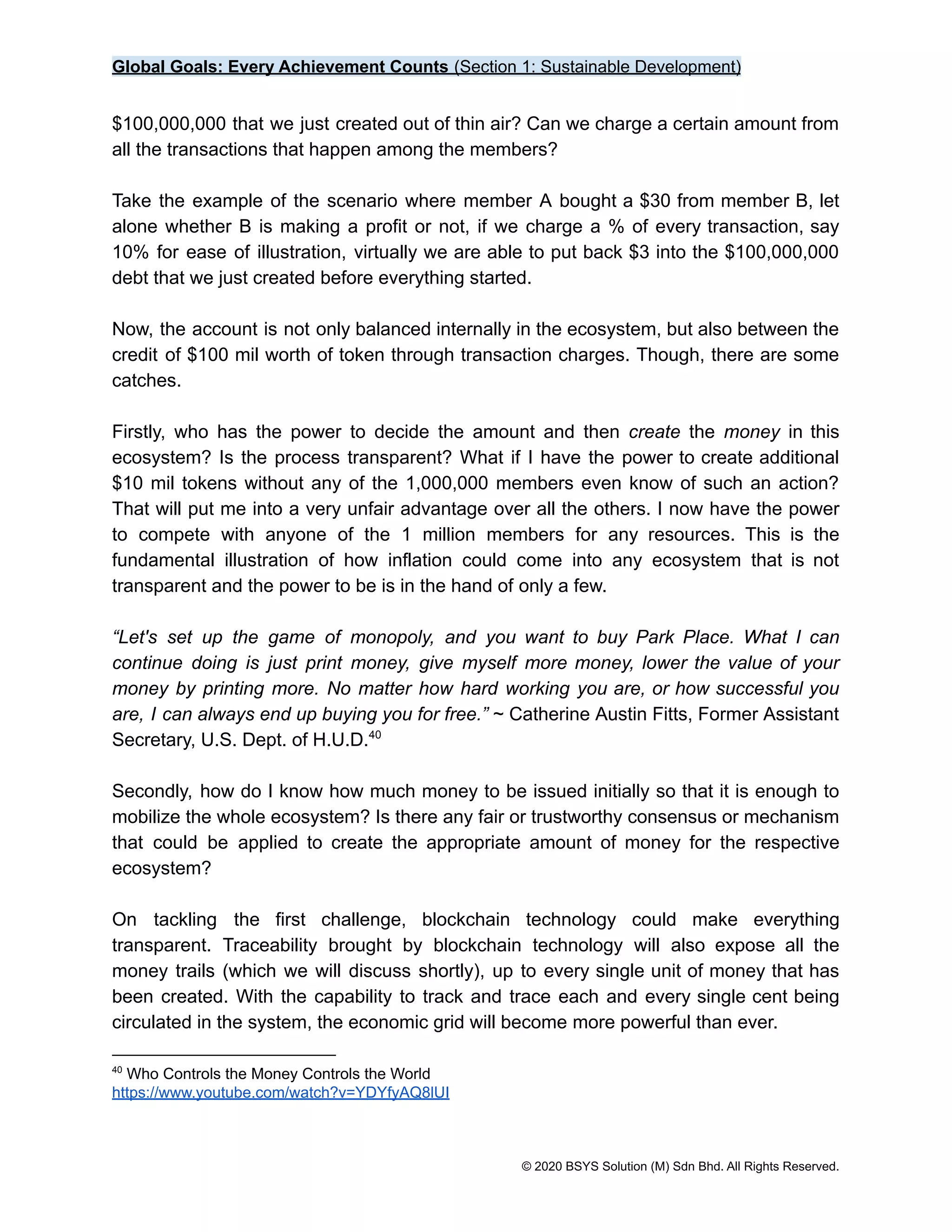 Global Goals: Every Achievement Counts (Section 1: Sustainable Development)
$100,000,000 that we just created out of thin air? Can we charge a certain amount from
all the transactions that happen among the members?
Take the example of the scenario where member A bought a $30 from member B, let
alone whether B is making a profit or not, if we charge a % of every transaction, say
10% for ease of illustration, virtually we are able to put back $3 into the $100,000,000
debt that we just created before everything started.
Now, the account is not only balanced internally in the ecosystem, but also between the
credit of $100 mil worth of token through transaction charges. Though, there are some
catches.
Firstly, who has the power to decide the amount and then create the money in this
ecosystem? Is the process transparent? What if I have the power to create additional
$10 mil tokens without any of the 1,000,000 members even know of such an action?
That will put me into a very unfair advantage over all the others. I now have the power
to compete with anyone of the 1 million members for any resources. This is the
fundamental illustration of how inflation could come into any ecosystem that is not
transparent and the power to be is in the hand of only a few.
“Let's set up the game of monopoly, and you want to buy Park Place. What I can
continue doing is just print money, give myself more money, lower the value of your
money by printing more. No matter how hard working you are, or how successful you
are, I can always end up buying you for free.” ~ Catherine Austin Fitts, Former Assistant
Secretary, U.S. Dept. of H.U.D.40
Secondly, how do I know how much money to be issued initially so that it is enough to
mobilize the whole ecosystem? Is there any fair or trustworthy consensus or mechanism
that could be applied to create the appropriate amount of money for the respective
ecosystem?
On tackling the first challenge, blockchain technology could make everything
transparent. Traceability brought by blockchain technology will also expose all the
money trails (which we will discuss shortly), up to every single unit of money that has
been created. With the capability to track and trace each and every single cent being
circulated in the system, the economic grid will become more powerful than ever.
40
Who Controls the Money Controls the World
https://www.youtube.com/watch?v=YDYfyAQ8lUI
© 2020 BSYS Solution (M) Sdn Bhd. All Rights Reserved.
 