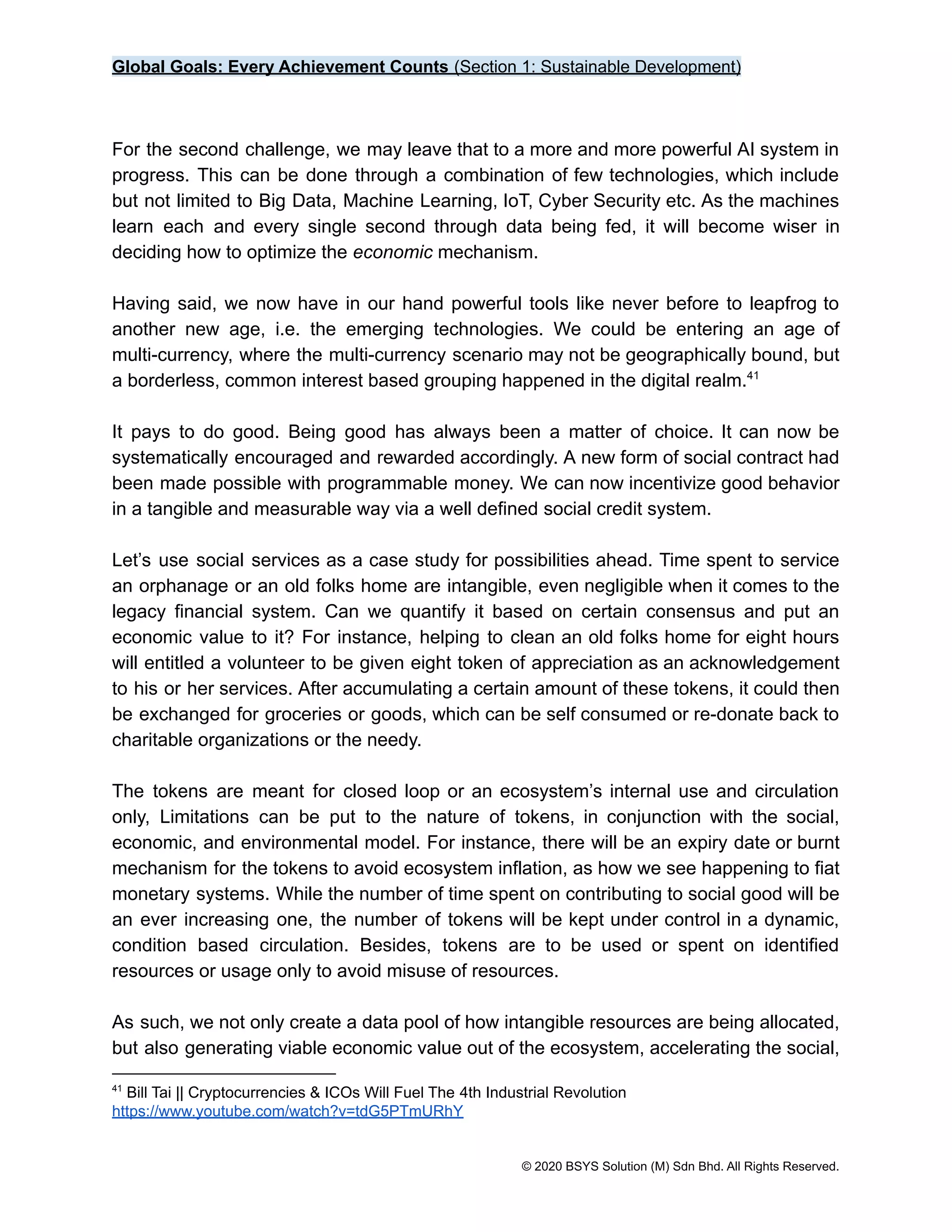 Global Goals: Every Achievement Counts (Section 1: Sustainable Development)
For the second challenge, we may leave that to a more and more powerful AI system in
progress. This can be done through a combination of few technologies, which include
but not limited to Big Data, Machine Learning, IoT, Cyber Security etc. As the machines
learn each and every single second through data being fed, it will become wiser in
deciding how to optimize the economic mechanism.
Having said, we now have in our hand powerful tools like never before to leapfrog to
another new age, i.e. the emerging technologies. We could be entering an age of
multi-currency, where the multi-currency scenario may not be geographically bound, but
a borderless, common interest based grouping happened in the digital realm.41
It pays to do good. Being good has always been a matter of choice. It can now be
systematically encouraged and rewarded accordingly. A new form of social contract had
been made possible with programmable money. We can now incentivize good behavior
in a tangible and measurable way via a well defined social credit system.
Let’s use social services as a case study for possibilities ahead. Time spent to service
an orphanage or an old folks home are intangible, even negligible when it comes to the
legacy financial system. Can we quantify it based on certain consensus and put an
economic value to it? For instance, helping to clean an old folks home for eight hours
will entitled a volunteer to be given eight token of appreciation as an acknowledgement
to his or her services. After accumulating a certain amount of these tokens, it could then
be exchanged for groceries or goods, which can be self consumed or re-donate back to
charitable organizations or the needy.
The tokens are meant for closed loop or an ecosystem’s internal use and circulation
only, Limitations can be put to the nature of tokens, in conjunction with the social,
economic, and environmental model. For instance, there will be an expiry date or burnt
mechanism for the tokens to avoid ecosystem inflation, as how we see happening to fiat
monetary systems. While the number of time spent on contributing to social good will be
an ever increasing one, the number of tokens will be kept under control in a dynamic,
condition based circulation. Besides, tokens are to be used or spent on identified
resources or usage only to avoid misuse of resources.
As such, we not only create a data pool of how intangible resources are being allocated,
but also generating viable economic value out of the ecosystem, accelerating the social,
41
Bill Tai || Cryptocurrencies & ICOs Will Fuel The 4th Industrial Revolution
https://www.youtube.com/watch?v=tdG5PTmURhY
© 2020 BSYS Solution (M) Sdn Bhd. All Rights Reserved.
 