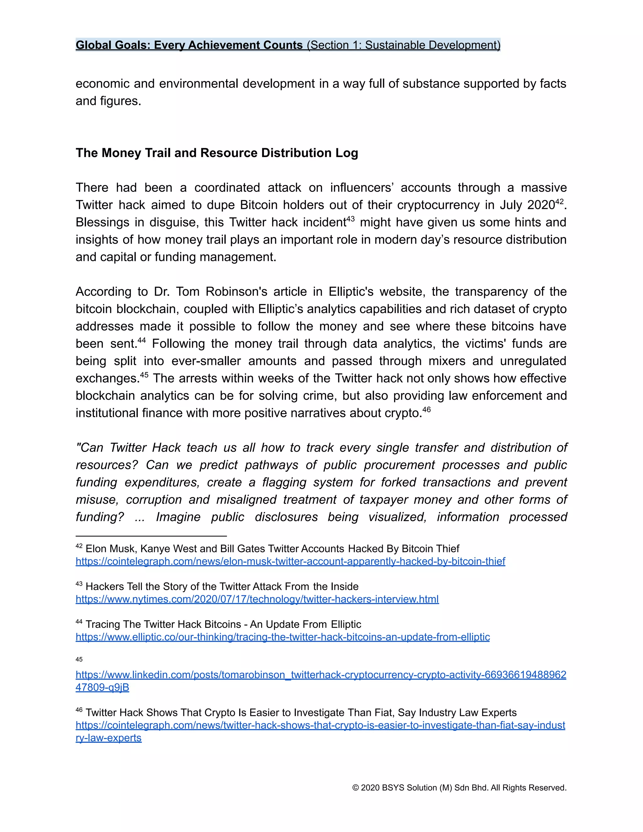 Global Goals: Every Achievement Counts (Section 1: Sustainable Development)
economic and environmental development in a way full of substance supported by facts
and figures.
The Money Trail and Resource Distribution Log
There had been a coordinated attack on influencers’ accounts through a massive
Twitter hack aimed to dupe Bitcoin holders out of their cryptocurrency in July 2020 .
42
Blessings in disguise, this Twitter hack incident might have given us some hints and
43
insights of how money trail plays an important role in modern day’s resource distribution
and capital or funding management.
According to Dr. Tom Robinson's article in Elliptic's website, the transparency of the
bitcoin blockchain, coupled with Elliptic’s analytics capabilities and rich dataset of crypto
addresses made it possible to follow the money and see where these bitcoins have
been sent. Following the money trail through data analytics, the victims' funds are
44
being split into ever-smaller amounts and passed through mixers and unregulated
exchanges. The arrests within weeks of the Twitter hack not only shows how effective
45
blockchain analytics can be for solving crime, but also providing law enforcement and
institutional finance with more positive narratives about crypto.46
"Can Twitter Hack teach us all how to track every single transfer and distribution of
resources? Can we predict pathways of public procurement processes and public
funding expenditures, create a flagging system for forked transactions and prevent
misuse, corruption and misaligned treatment of taxpayer money and other forms of
funding? ... Imagine public disclosures being visualized, information processed
46
Twitter Hack Shows That Crypto Is Easier to Investigate Than Fiat, Say Industry Law Experts
https://cointelegraph.com/news/twitter-hack-shows-that-crypto-is-easier-to-investigate-than-fiat-say-indust
ry-law-experts
45
https://www.linkedin.com/posts/tomarobinson_twitterhack-cryptocurrency-crypto-activity-66936619488962
47809-q9jB
44
Tracing The Twitter Hack Bitcoins - An Update From Elliptic
https://www.elliptic.co/our-thinking/tracing-the-twitter-hack-bitcoins-an-update-from-elliptic
43
Hackers Tell the Story of the Twitter Attack From the Inside
https://www.nytimes.com/2020/07/17/technology/twitter-hackers-interview.html
42
Elon Musk, Kanye West and Bill Gates Twitter Accounts Hacked By Bitcoin Thief
https://cointelegraph.com/news/elon-musk-twitter-account-apparently-hacked-by-bitcoin-thief
© 2020 BSYS Solution (M) Sdn Bhd. All Rights Reserved.
 