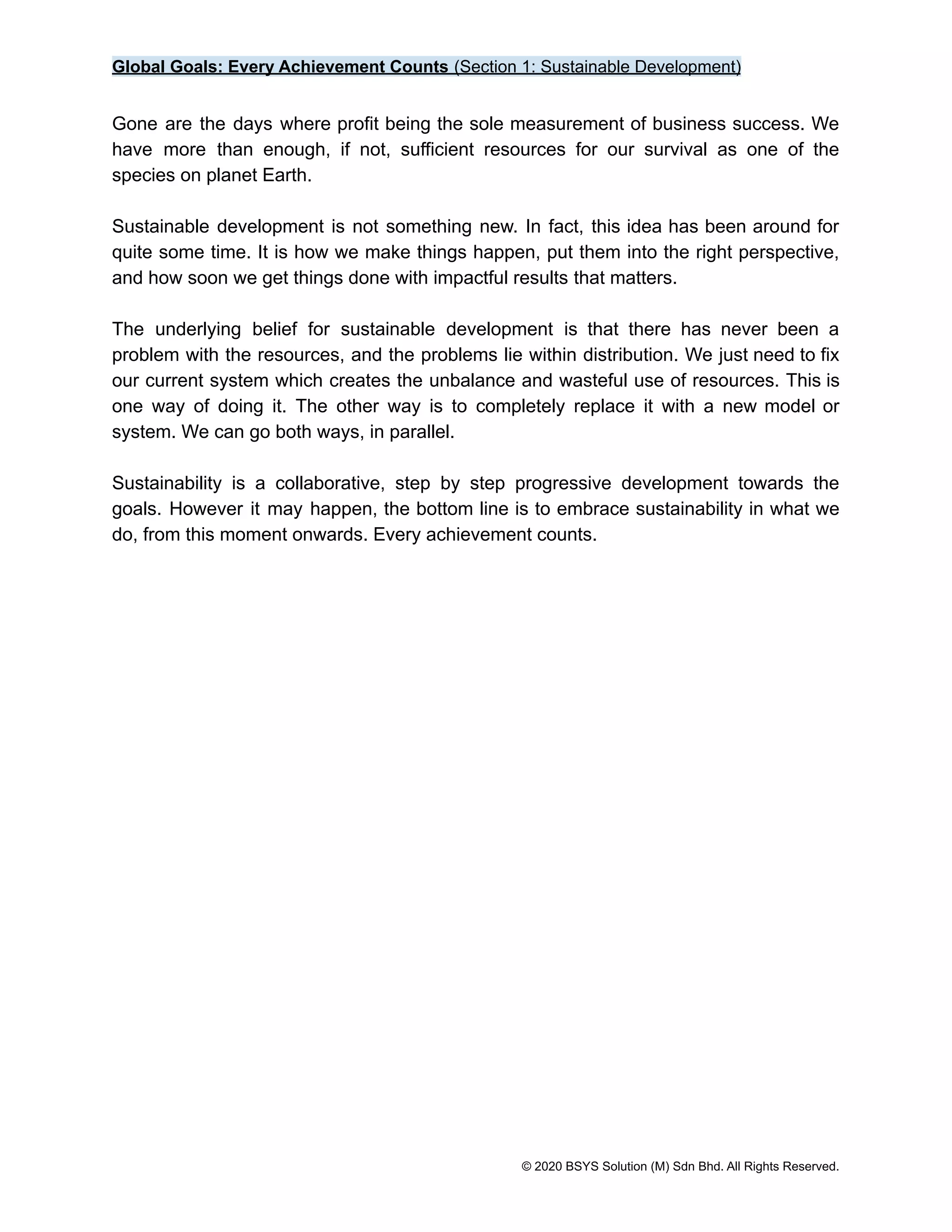 Global Goals: Every Achievement Counts (Section 1: Sustainable Development)
Gone are the days where profit being the sole measurement of business success. We
have more than enough, if not, sufficient resources for our survival as one of the
species on planet Earth.
Sustainable development is not something new. In fact, this idea has been around for
quite some time. It is how we make things happen, put them into the right perspective,
and how soon we get things done with impactful results that matters.
The underlying belief for sustainable development is that there has never been a
problem with the resources, and the problems lie within distribution. We just need to fix
our current system which creates the unbalance and wasteful use of resources. This is
one way of doing it. The other way is to completely replace it with a new model or
system. We can go both ways, in parallel.
Sustainability is a collaborative, step by step progressive development towards the
goals. However it may happen, the bottom line is to embrace sustainability in what we
do, from this moment onwards. Every achievement counts.
© 2020 BSYS Solution (M) Sdn Bhd. All Rights Reserved.
 