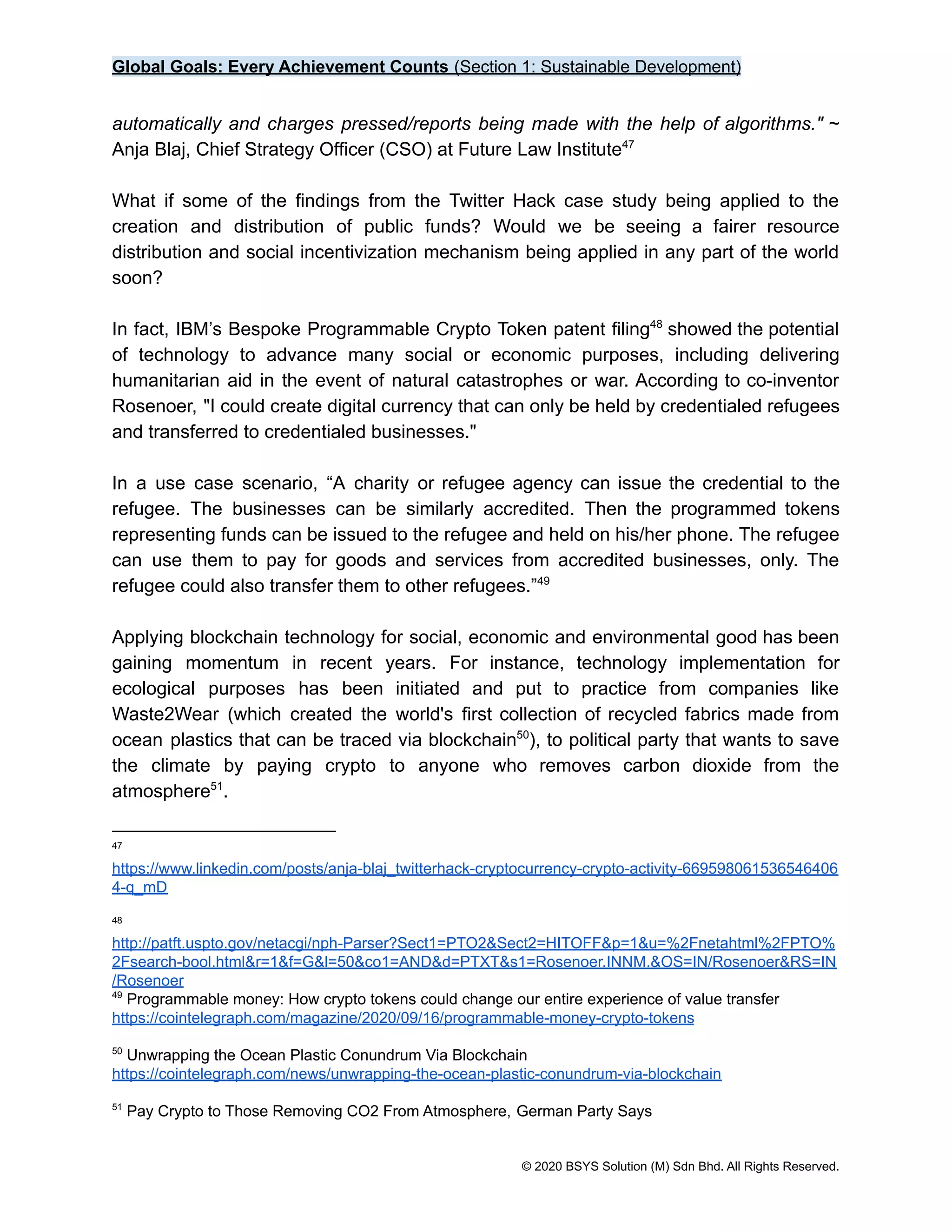 Global Goals: Every Achievement Counts (Section 1: Sustainable Development)
automatically and charges pressed/reports being made with the help of algorithms." ~
Anja Blaj, Chief Strategy Officer (CSO) at Future Law Institute47
What if some of the findings from the Twitter Hack case study being applied to the
creation and distribution of public funds? Would we be seeing a fairer resource
distribution and social incentivization mechanism being applied in any part of the world
soon?
In fact, IBM’s Bespoke Programmable Crypto Token patent filing showed the potential
48
of technology to advance many social or economic purposes, including delivering
humanitarian aid in the event of natural catastrophes or war. According to co-inventor
Rosenoer, "I could create digital currency that can only be held by credentialed refugees
and transferred to credentialed businesses."
In a use case scenario, “A charity or refugee agency can issue the credential to the
refugee. The businesses can be similarly accredited. Then the programmed tokens
representing funds can be issued to the refugee and held on his/her phone. The refugee
can use them to pay for goods and services from accredited businesses, only. The
refugee could also transfer them to other refugees.”49
Applying blockchain technology for social, economic and environmental good has been
gaining momentum in recent years. For instance, technology implementation for
ecological purposes has been initiated and put to practice from companies like
Waste2Wear (which created the world's first collection of recycled fabrics made from
ocean plastics that can be traced via blockchain ), to political party that wants to save
50
the climate by paying crypto to anyone who removes carbon dioxide from the
atmosphere .
51
51
Pay Crypto to Those Removing CO2 From Atmosphere, German Party Says
50
Unwrapping the Ocean Plastic Conundrum Via Blockchain
https://cointelegraph.com/news/unwrapping-the-ocean-plastic-conundrum-via-blockchain
49
Programmable money: How crypto tokens could change our entire experience of value transfer
https://cointelegraph.com/magazine/2020/09/16/programmable-money-crypto-tokens
48
http://patft.uspto.gov/netacgi/nph-Parser?Sect1=PTO2&Sect2=HITOFF&p=1&u=%2Fnetahtml%2FPTO%
2Fsearch-bool.html&r=1&f=G&l=50&co1=AND&d=PTXT&s1=Rosenoer.INNM.&OS=IN/Rosenoer&RS=IN
/Rosenoer
47
https://www.linkedin.com/posts/anja-blaj_twitterhack-cryptocurrency-crypto-activity-669598061536546406
4-q_mD
© 2020 BSYS Solution (M) Sdn Bhd. All Rights Reserved.
 
