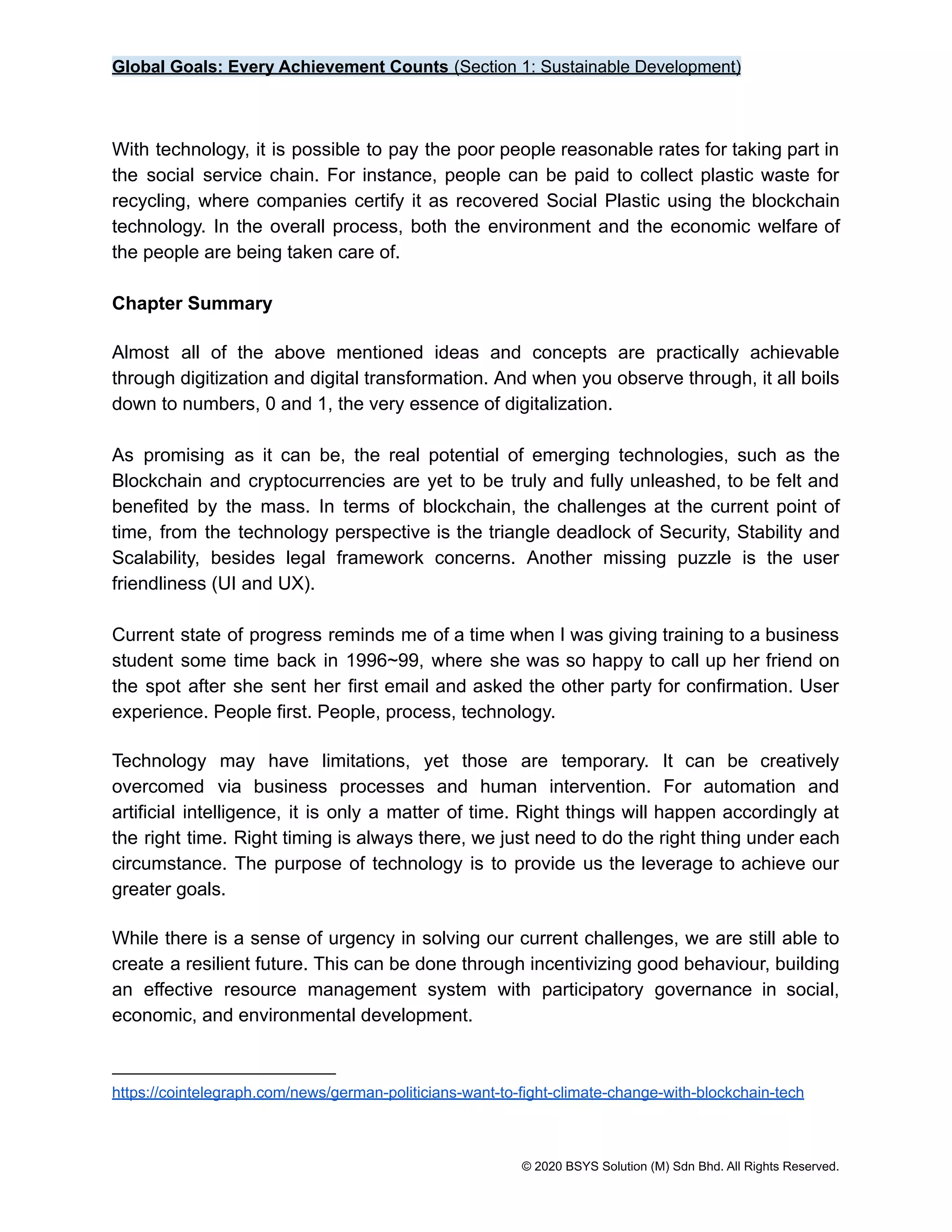 Global Goals: Every Achievement Counts (Section 1: Sustainable Development)
With technology, it is possible to pay the poor people reasonable rates for taking part in
the social service chain. For instance, people can be paid to collect plastic waste for
recycling, where companies certify it as recovered Social Plastic using the blockchain
technology. In the overall process, both the environment and the economic welfare of
the people are being taken care of.
Chapter Summary
Almost all of the above mentioned ideas and concepts are practically achievable
through digitization and digital transformation. And when you observe through, it all boils
down to numbers, 0 and 1, the very essence of digitalization.
As promising as it can be, the real potential of emerging technologies, such as the
Blockchain and cryptocurrencies are yet to be truly and fully unleashed, to be felt and
benefited by the mass. In terms of blockchain, the challenges at the current point of
time, from the technology perspective is the triangle deadlock of Security, Stability and
Scalability, besides legal framework concerns. Another missing puzzle is the user
friendliness (UI and UX).
Current state of progress reminds me of a time when I was giving training to a business
student some time back in 1996~99, where she was so happy to call up her friend on
the spot after she sent her first email and asked the other party for confirmation. User
experience. People first. People, process, technology.
Technology may have limitations, yet those are temporary. It can be creatively
overcomed via business processes and human intervention. For automation and
artificial intelligence, it is only a matter of time. Right things will happen accordingly at
the right time. Right timing is always there, we just need to do the right thing under each
circumstance. The purpose of technology is to provide us the leverage to achieve our
greater goals.
While there is a sense of urgency in solving our current challenges, we are still able to
create a resilient future. This can be done through incentivizing good behaviour, building
an effective resource management system with participatory governance in social,
economic, and environmental development.
https://cointelegraph.com/news/german-politicians-want-to-fight-climate-change-with-blockchain-tech
© 2020 BSYS Solution (M) Sdn Bhd. All Rights Reserved.
 