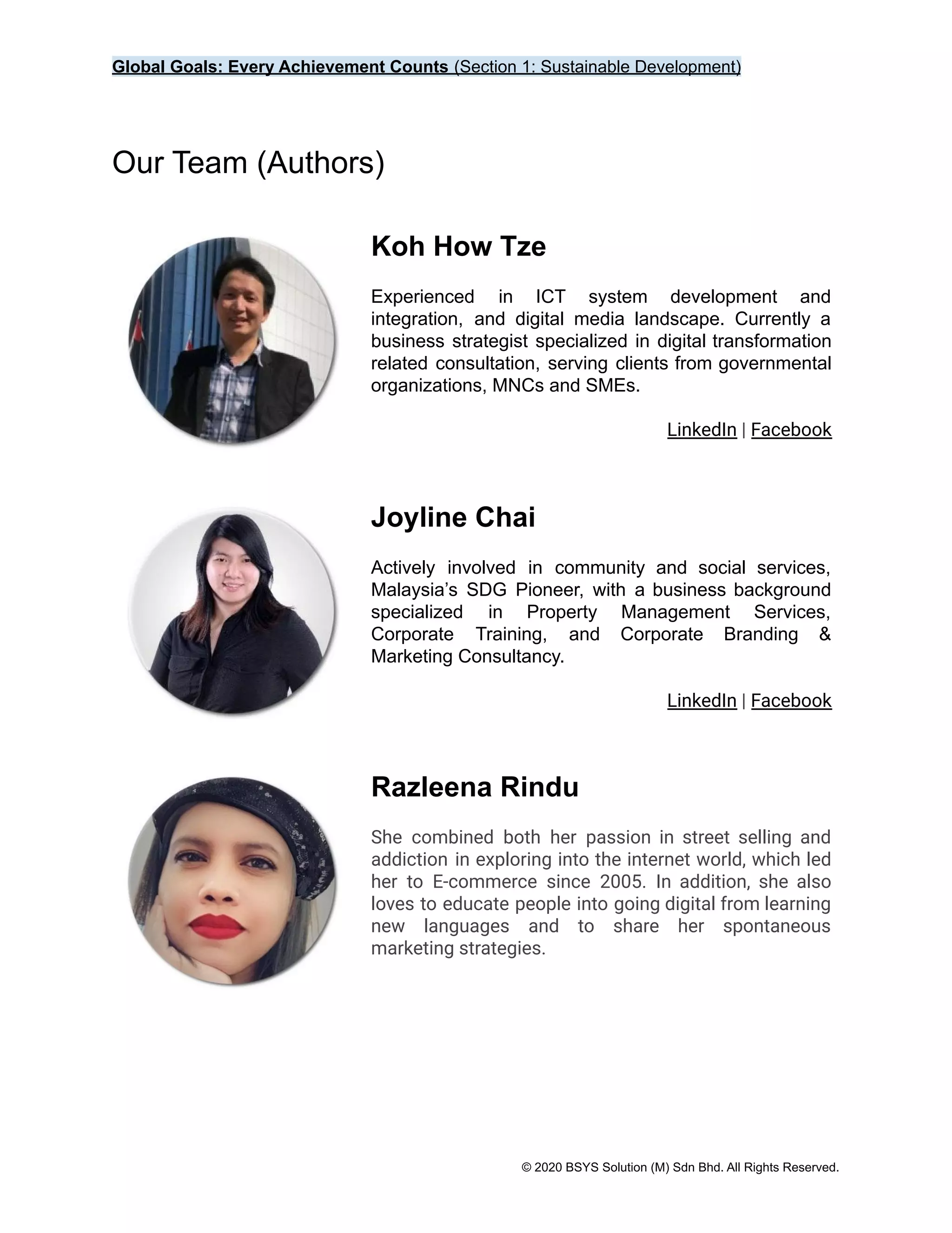 Global Goals: Every Achievement Counts (Section 1: Sustainable Development)
Our Team (Authors)
Koh How Tze
Experienced in ICT system development and
integration, and digital media landscape. Currently a
business strategist specialized in digital transformation
related consultation, serving clients from governmental
organizations, MNCs and SMEs.
LinkedIn | Facebook
Joyline Chai
Actively involved in community and social services,
Malaysia’s SDG Pioneer, with a business background
specialized in Property Management Services,
Corporate Training, and Corporate Branding &
Marketing Consultancy.
LinkedIn | Facebook
Razleena Rindu
She combined both her passion in street selling and
addiction in exploring into the internet world, which led
her to E-commerce since 2005. In addition, she also
loves to educate people into going digital from learning
new languages and to share her spontaneous
marketing strategies.
© 2020 BSYS Solution (M) Sdn Bhd. All Rights Reserved.
 