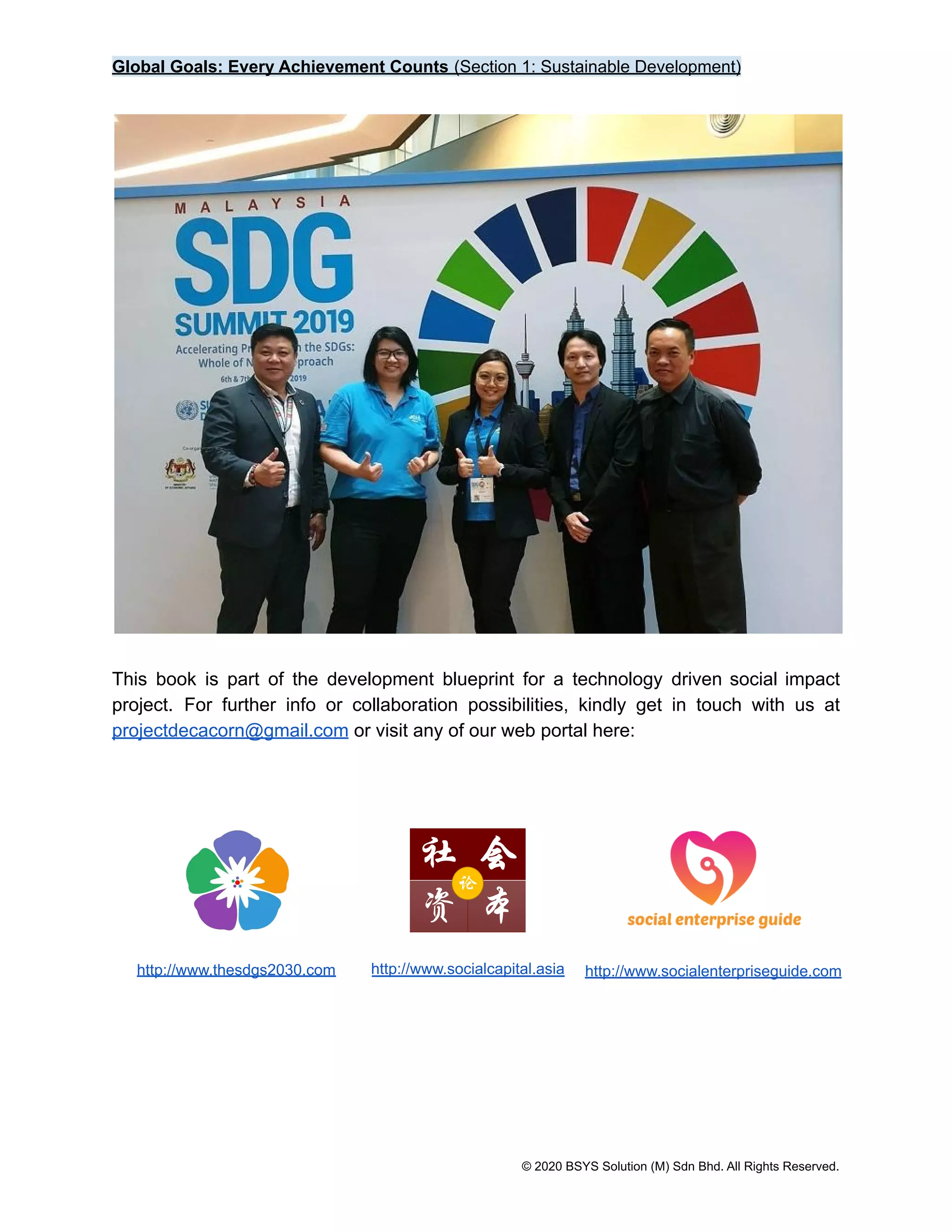 Global Goals: Every Achievement Counts (Section 1: Sustainable Development)
This book is part of the development blueprint for a technology driven social impact
project. For further info or collaboration possibilities, kindly get in touch with us at
projectdecacorn@gmail.com or visit any of our web portal here:
http://www.thesdgs2030.com http://www.socialcapital.asia http://www.socialenterpriseguide.com
© 2020 BSYS Solution (M) Sdn Bhd. All Rights Reserved.
 