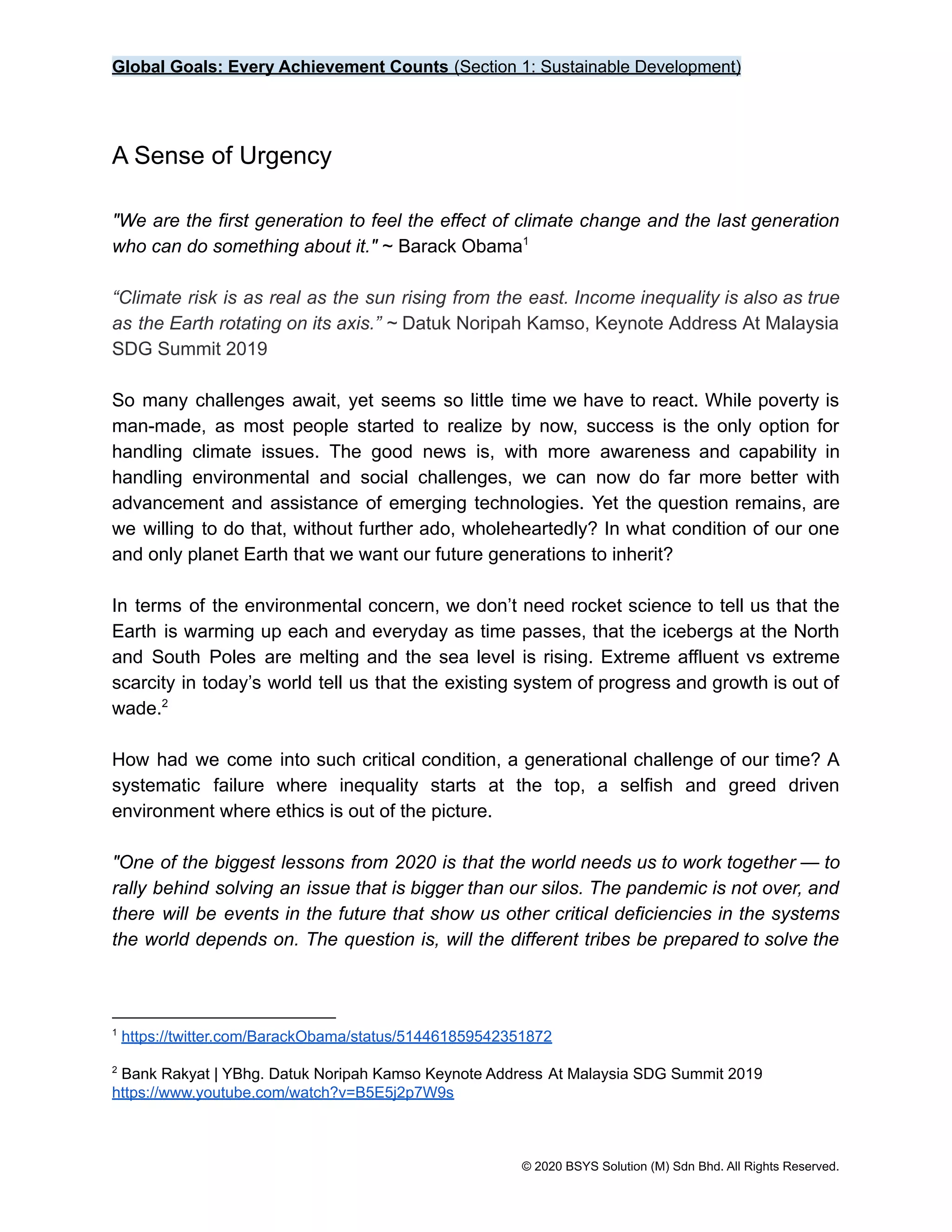 Global Goals: Every Achievement Counts (Section 1: Sustainable Development)
A Sense of Urgency
"We are the first generation to feel the effect of climate change and the last generation
who can do something about it." ~ Barack Obama1
“Climate risk is as real as the sun rising from the east. Income inequality is also as true
as the Earth rotating on its axis.” ~ Datuk Noripah Kamso, Keynote Address At Malaysia
SDG Summit 2019
So many challenges await, yet seems so little time we have to react. While poverty is
man-made, as most people started to realize by now, success is the only option for
handling climate issues. The good news is, with more awareness and capability in
handling environmental and social challenges, we can now do far more better with
advancement and assistance of emerging technologies. Yet the question remains, are
we willing to do that, without further ado, wholeheartedly? In what condition of our one
and only planet Earth that we want our future generations to inherit?
In terms of the environmental concern, we don’t need rocket science to tell us that the
Earth is warming up each and everyday as time passes, that the icebergs at the North
and South Poles are melting and the sea level is rising. Extreme affluent vs extreme
scarcity in today’s world tell us that the existing system of progress and growth is out of
wade.2
How had we come into such critical condition, a generational challenge of our time? A
systematic failure where inequality starts at the top, a selfish and greed driven
environment where ethics is out of the picture.
"One of the biggest lessons from 2020 is that the world needs us to work together — to
rally behind solving an issue that is bigger than our silos. The pandemic is not over, and
there will be events in the future that show us other critical deficiencies in the systems
the world depends on. The question is, will the different tribes be prepared to solve the
2
Bank Rakyat | YBhg. Datuk Noripah Kamso Keynote Address At Malaysia SDG Summit 2019
https://www.youtube.com/watch?v=B5E5j2p7W9s
1
https://twitter.com/BarackObama/status/514461859542351872
© 2020 BSYS Solution (M) Sdn Bhd. All Rights Reserved.
 