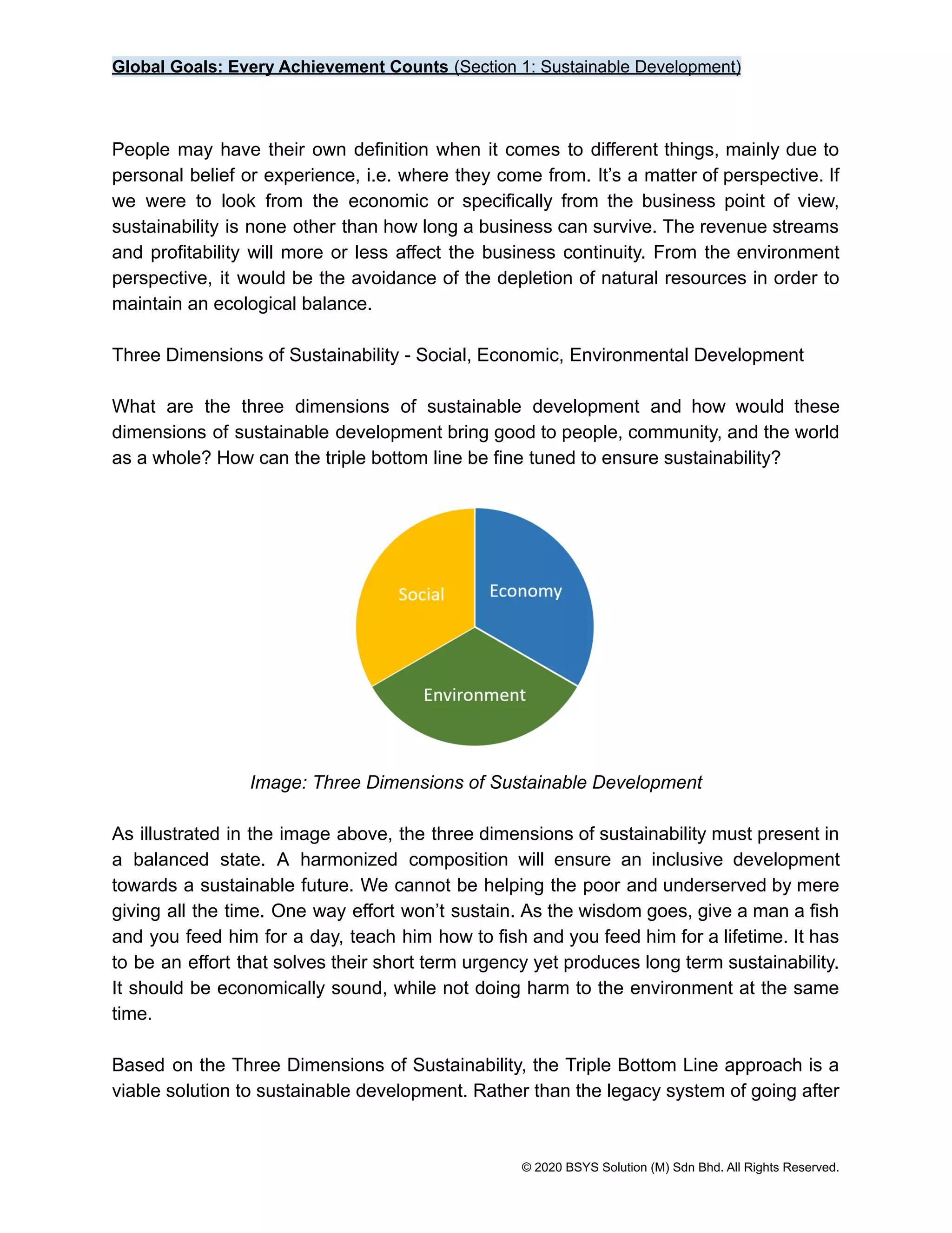 Global Goals: Every Achievement Counts (Section 1: Sustainable Development)
People may have their own definition when it comes to different things, mainly due to
personal belief or experience, i.e. where they come from. It’s a matter of perspective. If
we were to look from the economic or specifically from the business point of view,
sustainability is none other than how long a business can survive. The revenue streams
and profitability will more or less affect the business continuity. From the environment
perspective, it would be the avoidance of the depletion of natural resources in order to
maintain an ecological balance.
Three Dimensions of Sustainability - Social, Economic, Environmental Development
What are the three dimensions of sustainable development and how would these
dimensions of sustainable development bring good to people, community, and the world
as a whole? How can the triple bottom line be fine tuned to ensure sustainability?
Image: Three Dimensions of Sustainable Development
As illustrated in the image above, the three dimensions of sustainability must present in
a balanced state. A harmonized composition will ensure an inclusive development
towards a sustainable future. We cannot be helping the poor and underserved by mere
giving all the time. One way effort won’t sustain. As the wisdom goes, give a man a fish
and you feed him for a day, teach him how to fish and you feed him for a lifetime. It has
to be an effort that solves their short term urgency yet produces long term sustainability.
It should be economically sound, while not doing harm to the environment at the same
time.
Based on the Three Dimensions of Sustainability, the Triple Bottom Line approach is a
viable solution to sustainable development. Rather than the legacy system of going after
© 2020 BSYS Solution (M) Sdn Bhd. All Rights Reserved.
 