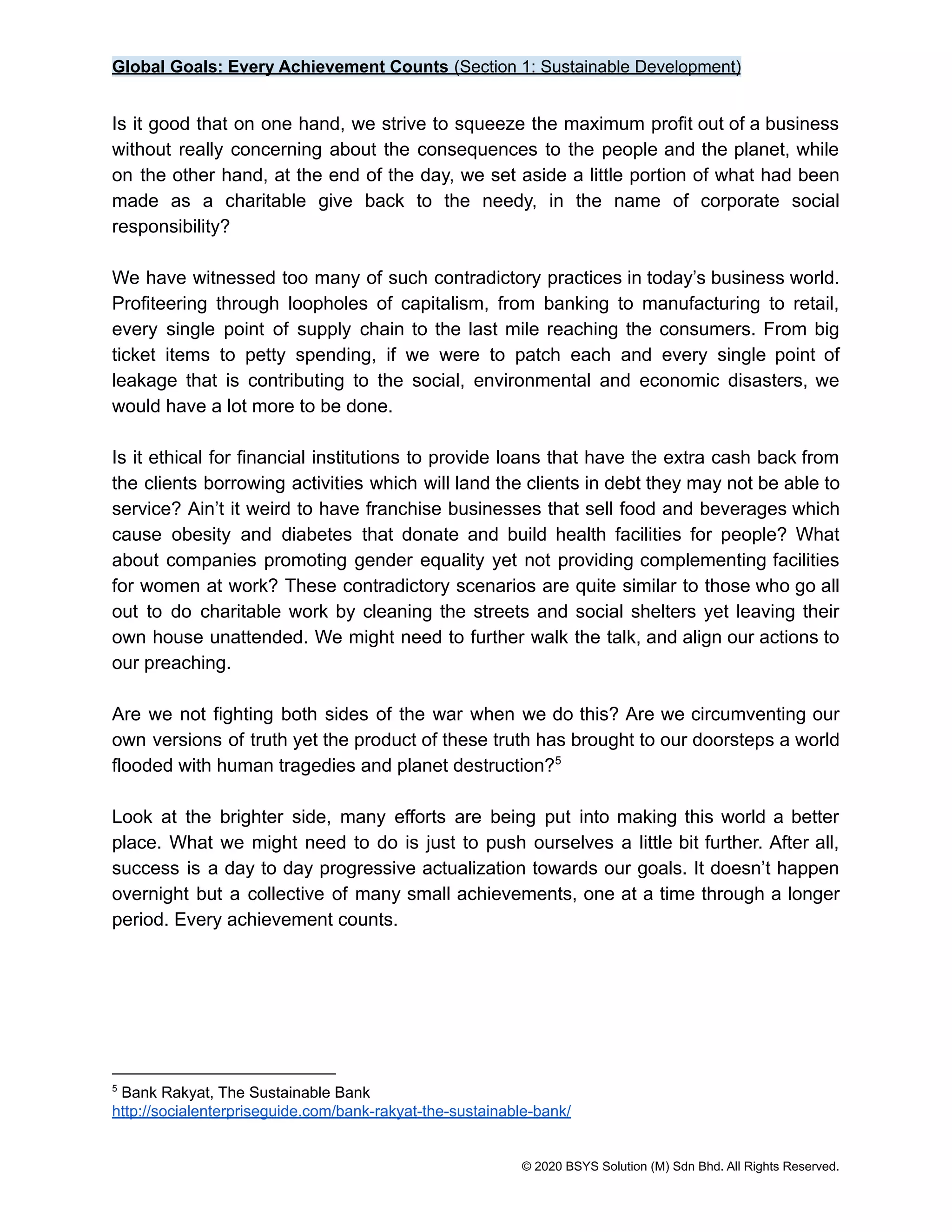 Global Goals: Every Achievement Counts (Section 1: Sustainable Development)
Is it good that on one hand, we strive to squeeze the maximum profit out of a business
without really concerning about the consequences to the people and the planet, while
on the other hand, at the end of the day, we set aside a little portion of what had been
made as a charitable give back to the needy, in the name of corporate social
responsibility?
We have witnessed too many of such contradictory practices in today’s business world.
Profiteering through loopholes of capitalism, from banking to manufacturing to retail,
every single point of supply chain to the last mile reaching the consumers. From big
ticket items to petty spending, if we were to patch each and every single point of
leakage that is contributing to the social, environmental and economic disasters, we
would have a lot more to be done.
Is it ethical for financial institutions to provide loans that have the extra cash back from
the clients borrowing activities which will land the clients in debt they may not be able to
service? Ain’t it weird to have franchise businesses that sell food and beverages which
cause obesity and diabetes that donate and build health facilities for people? What
about companies promoting gender equality yet not providing complementing facilities
for women at work? These contradictory scenarios are quite similar to those who go all
out to do charitable work by cleaning the streets and social shelters yet leaving their
own house unattended. We might need to further walk the talk, and align our actions to
our preaching.
Are we not fighting both sides of the war when we do this? Are we circumventing our
own versions of truth yet the product of these truth has brought to our doorsteps a world
flooded with human tragedies and planet destruction?5
Look at the brighter side, many efforts are being put into making this world a better
place. What we might need to do is just to push ourselves a little bit further. After all,
success is a day to day progressive actualization towards our goals. It doesn’t happen
overnight but a collective of many small achievements, one at a time through a longer
period. Every achievement counts.
5
Bank Rakyat, The Sustainable Bank
http://socialenterpriseguide.com/bank-rakyat-the-sustainable-bank/
© 2020 BSYS Solution (M) Sdn Bhd. All Rights Reserved.
 