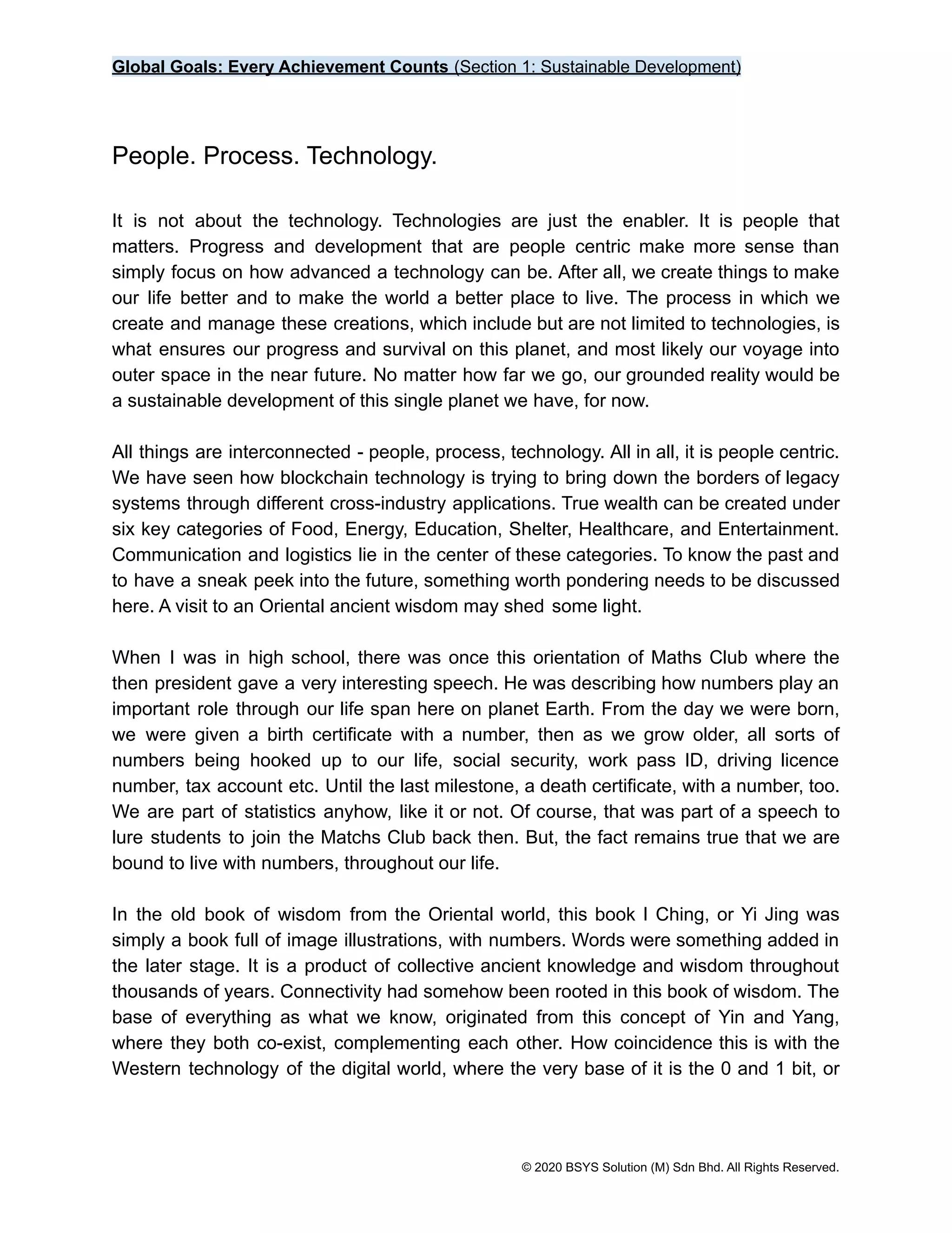 Global Goals: Every Achievement Counts (Section 1: Sustainable Development)
People. Process. Technology.
It is not about the technology. Technologies are just the enabler. It is people that
matters. Progress and development that are people centric make more sense than
simply focus on how advanced a technology can be. After all, we create things to make
our life better and to make the world a better place to live. The process in which we
create and manage these creations, which include but are not limited to technologies, is
what ensures our progress and survival on this planet, and most likely our voyage into
outer space in the near future. No matter how far we go, our grounded reality would be
a sustainable development of this single planet we have, for now.
All things are interconnected - people, process, technology. All in all, it is people centric.
We have seen how blockchain technology is trying to bring down the borders of legacy
systems through different cross-industry applications. True wealth can be created under
six key categories of Food, Energy, Education, Shelter, Healthcare, and Entertainment.
Communication and logistics lie in the center of these categories. To know the past and
to have a sneak peek into the future, something worth pondering needs to be discussed
here. A visit to an Oriental ancient wisdom may shed some light.
When I was in high school, there was once this orientation of Maths Club where the
then president gave a very interesting speech. He was describing how numbers play an
important role through our life span here on planet Earth. From the day we were born,
we were given a birth certificate with a number, then as we grow older, all sorts of
numbers being hooked up to our life, social security, work pass ID, driving licence
number, tax account etc. Until the last milestone, a death certificate, with a number, too.
We are part of statistics anyhow, like it or not. Of course, that was part of a speech to
lure students to join the Matchs Club back then. But, the fact remains true that we are
bound to live with numbers, throughout our life.
In the old book of wisdom from the Oriental world, this book I Ching, or Yi Jing was
simply a book full of image illustrations, with numbers. Words were something added in
the later stage. It is a product of collective ancient knowledge and wisdom throughout
thousands of years. Connectivity had somehow been rooted in this book of wisdom. The
base of everything as what we know, originated from this concept of Yin and Yang,
where they both co-exist, complementing each other. How coincidence this is with the
Western technology of the digital world, where the very base of it is the 0 and 1 bit, or
© 2020 BSYS Solution (M) Sdn Bhd. All Rights Reserved.
 