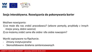 „KOBIETY I KARIERA NAUKOWA” - warsztaty GEECCO 18.06.2019
Sesja interaktywna. Rozwiązania do pokonywania barier
Możliwe rozwiązania:
1) co może dla nas zrobić pracodawca? (własne pomysły, przykłady z innych
miejsc pracy, dobre wzorce)
2) co możemy zrobić same dla siebie i dla siebie nawzajem?
Wyniki zapisywane na flipcharcie.
- Zmiany instytucjonalne
- Skonsolidowane działania zainteresowanych
 